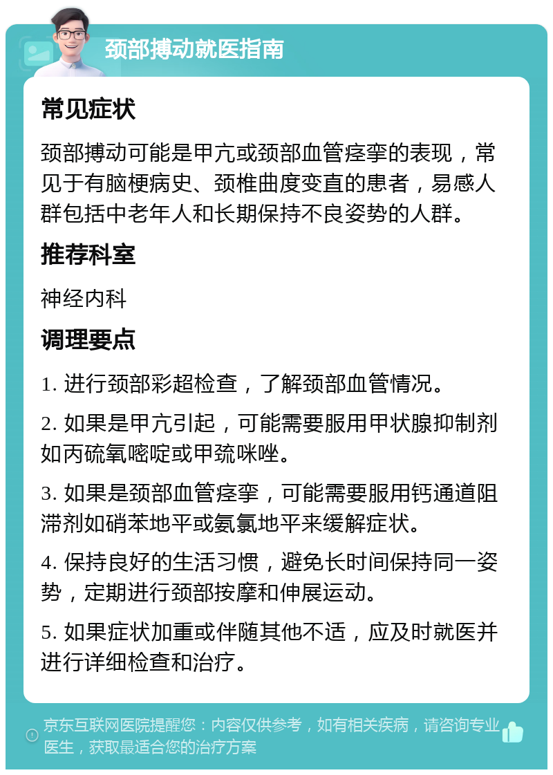 颈部搏动就医指南 常见症状 颈部搏动可能是甲亢或颈部血管痉挛的表现，常见于有脑梗病史、颈椎曲度变直的患者，易感人群包括中老年人和长期保持不良姿势的人群。 推荐科室 神经内科 调理要点 1. 进行颈部彩超检查，了解颈部血管情况。 2. 如果是甲亢引起，可能需要服用甲状腺抑制剂如丙硫氧嘧啶或甲巯咪唑。 3. 如果是颈部血管痉挛，可能需要服用钙通道阻滞剂如硝苯地平或氨氯地平来缓解症状。 4. 保持良好的生活习惯，避免长时间保持同一姿势，定期进行颈部按摩和伸展运动。 5. 如果症状加重或伴随其他不适，应及时就医并进行详细检查和治疗。