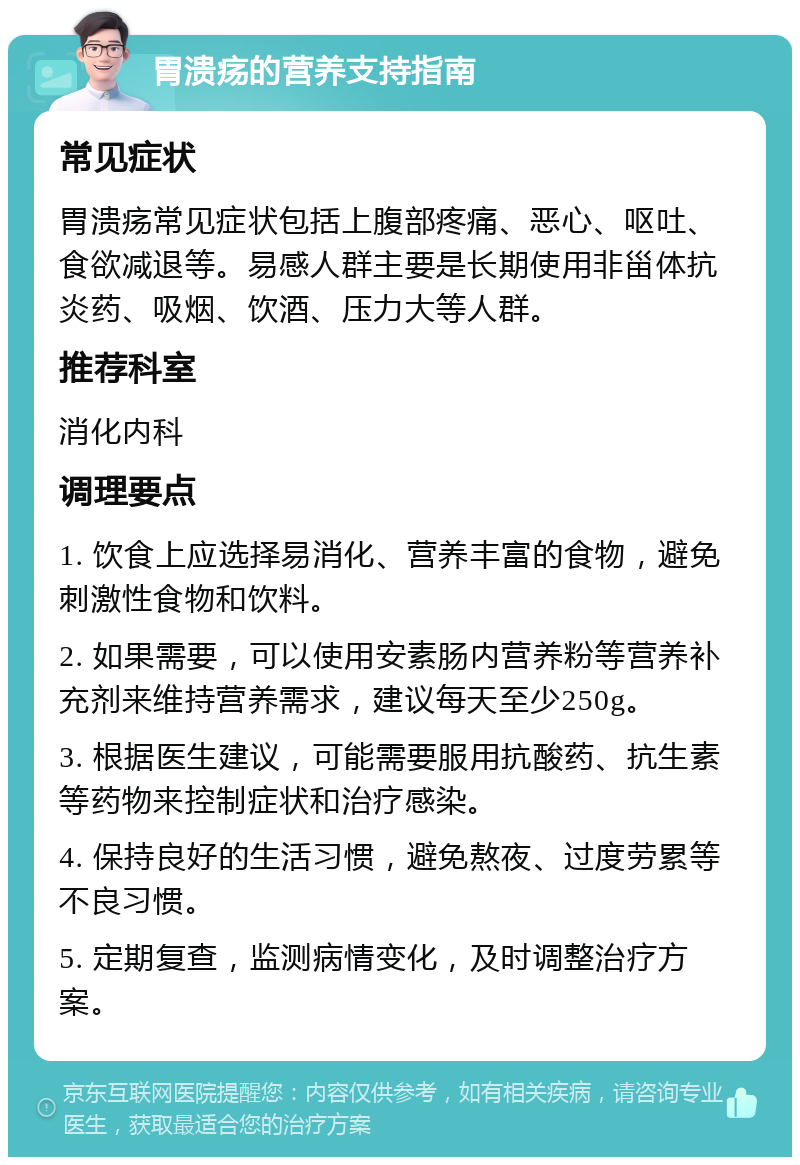 胃溃疡的营养支持指南 常见症状 胃溃疡常见症状包括上腹部疼痛、恶心、呕吐、食欲减退等。易感人群主要是长期使用非甾体抗炎药、吸烟、饮酒、压力大等人群。 推荐科室 消化内科 调理要点 1. 饮食上应选择易消化、营养丰富的食物，避免刺激性食物和饮料。 2. 如果需要，可以使用安素肠内营养粉等营养补充剂来维持营养需求，建议每天至少250g。 3. 根据医生建议，可能需要服用抗酸药、抗生素等药物来控制症状和治疗感染。 4. 保持良好的生活习惯，避免熬夜、过度劳累等不良习惯。 5. 定期复查，监测病情变化，及时调整治疗方案。