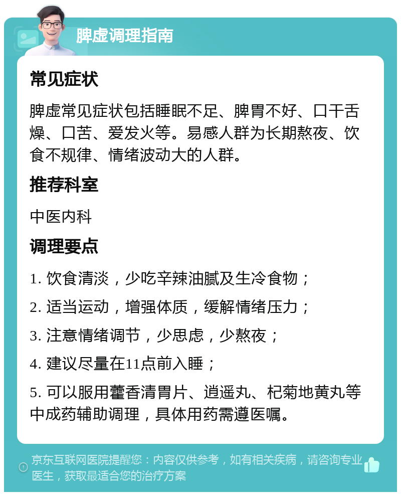 脾虚调理指南 常见症状 脾虚常见症状包括睡眠不足、脾胃不好、口干舌燥、口苦、爱发火等。易感人群为长期熬夜、饮食不规律、情绪波动大的人群。 推荐科室 中医内科 调理要点 1. 饮食清淡，少吃辛辣油腻及生冷食物； 2. 适当运动，增强体质，缓解情绪压力； 3. 注意情绪调节，少思虑，少熬夜； 4. 建议尽量在11点前入睡； 5. 可以服用藿香清胃片、逍遥丸、杞菊地黄丸等中成药辅助调理，具体用药需遵医嘱。