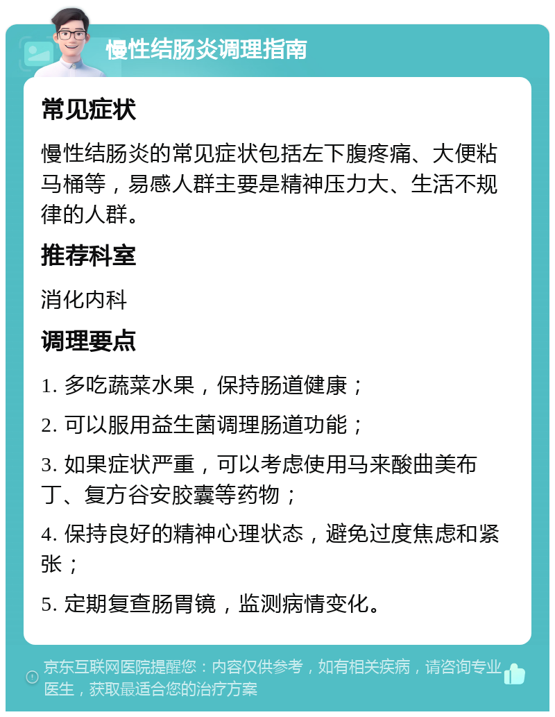 慢性结肠炎调理指南 常见症状 慢性结肠炎的常见症状包括左下腹疼痛、大便粘马桶等，易感人群主要是精神压力大、生活不规律的人群。 推荐科室 消化内科 调理要点 1. 多吃蔬菜水果，保持肠道健康； 2. 可以服用益生菌调理肠道功能； 3. 如果症状严重，可以考虑使用马来酸曲美布丁、复方谷安胶囊等药物； 4. 保持良好的精神心理状态，避免过度焦虑和紧张； 5. 定期复查肠胃镜，监测病情变化。