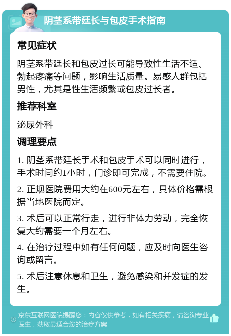 阴茎系带廷长与包皮手术指南 常见症状 阴茎系带廷长和包皮过长可能导致性生活不适、勃起疼痛等问题，影响生活质量。易感人群包括男性，尤其是性生活频繁或包皮过长者。 推荐科室 泌尿外科 调理要点 1. 阴茎系带廷长手术和包皮手术可以同时进行，手术时间约1小时，门诊即可完成，不需要住院。 2. 正规医院费用大约在600元左右，具体价格需根据当地医院而定。 3. 术后可以正常行走，进行非体力劳动，完全恢复大约需要一个月左右。 4. 在治疗过程中如有任何问题，应及时向医生咨询或留言。 5. 术后注意休息和卫生，避免感染和并发症的发生。