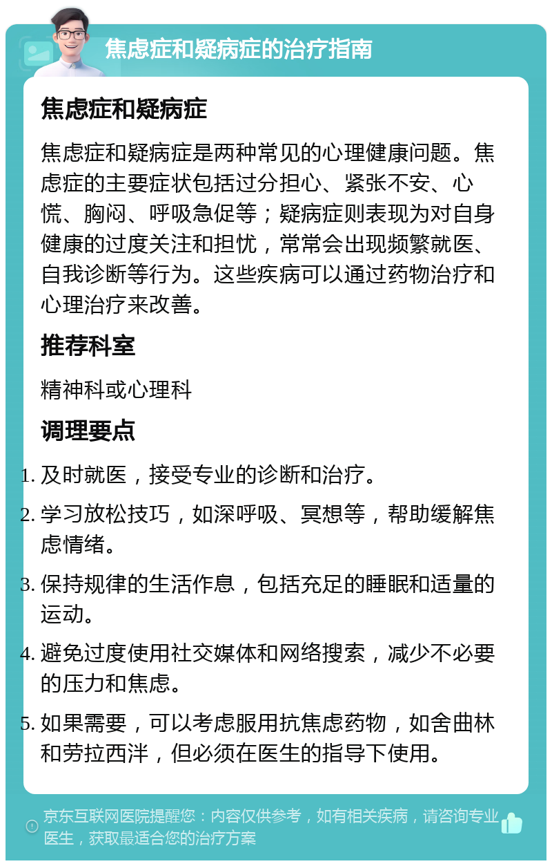 焦虑症和疑病症的治疗指南 焦虑症和疑病症 焦虑症和疑病症是两种常见的心理健康问题。焦虑症的主要症状包括过分担心、紧张不安、心慌、胸闷、呼吸急促等；疑病症则表现为对自身健康的过度关注和担忧，常常会出现频繁就医、自我诊断等行为。这些疾病可以通过药物治疗和心理治疗来改善。 推荐科室 精神科或心理科 调理要点 及时就医，接受专业的诊断和治疗。 学习放松技巧，如深呼吸、冥想等，帮助缓解焦虑情绪。 保持规律的生活作息，包括充足的睡眠和适量的运动。 避免过度使用社交媒体和网络搜索，减少不必要的压力和焦虑。 如果需要，可以考虑服用抗焦虑药物，如舍曲林和劳拉西泮，但必须在医生的指导下使用。