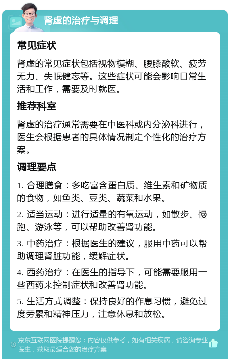 肾虚的治疗与调理 常见症状 肾虚的常见症状包括视物模糊、腰膝酸软、疲劳无力、失眠健忘等。这些症状可能会影响日常生活和工作，需要及时就医。 推荐科室 肾虚的治疗通常需要在中医科或内分泌科进行，医生会根据患者的具体情况制定个性化的治疗方案。 调理要点 1. 合理膳食：多吃富含蛋白质、维生素和矿物质的食物，如鱼类、豆类、蔬菜和水果。 2. 适当运动：进行适量的有氧运动，如散步、慢跑、游泳等，可以帮助改善肾功能。 3. 中药治疗：根据医生的建议，服用中药可以帮助调理肾脏功能，缓解症状。 4. 西药治疗：在医生的指导下，可能需要服用一些西药来控制症状和改善肾功能。 5. 生活方式调整：保持良好的作息习惯，避免过度劳累和精神压力，注意休息和放松。