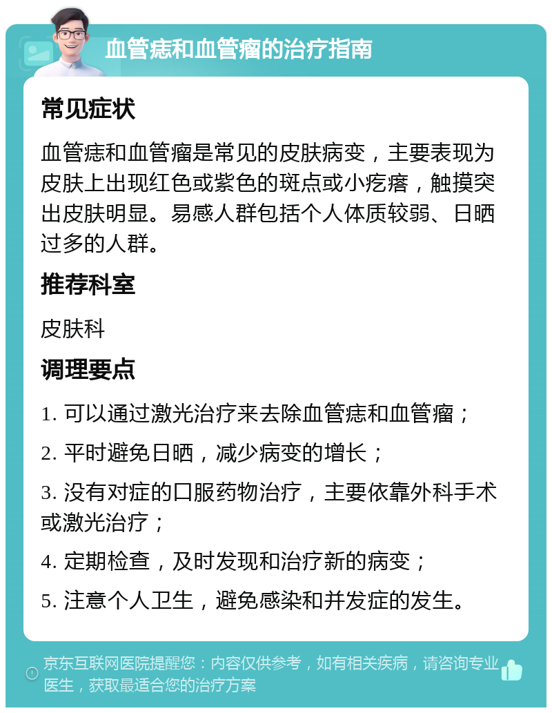 血管痣和血管瘤的治疗指南 常见症状 血管痣和血管瘤是常见的皮肤病变，主要表现为皮肤上出现红色或紫色的斑点或小疙瘩，触摸突出皮肤明显。易感人群包括个人体质较弱、日晒过多的人群。 推荐科室 皮肤科 调理要点 1. 可以通过激光治疗来去除血管痣和血管瘤； 2. 平时避免日晒，减少病变的增长； 3. 没有对症的口服药物治疗，主要依靠外科手术或激光治疗； 4. 定期检查，及时发现和治疗新的病变； 5. 注意个人卫生，避免感染和并发症的发生。