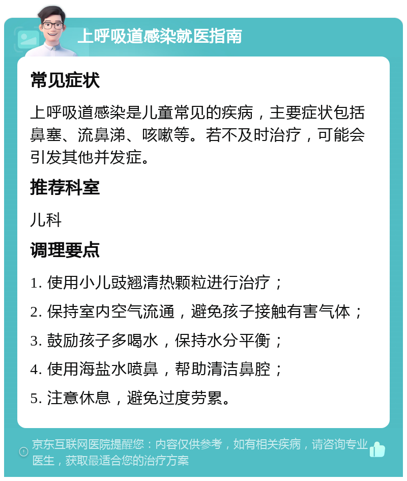 上呼吸道感染就医指南 常见症状 上呼吸道感染是儿童常见的疾病，主要症状包括鼻塞、流鼻涕、咳嗽等。若不及时治疗，可能会引发其他并发症。 推荐科室 儿科 调理要点 1. 使用小儿豉翘清热颗粒进行治疗； 2. 保持室内空气流通，避免孩子接触有害气体； 3. 鼓励孩子多喝水，保持水分平衡； 4. 使用海盐水喷鼻，帮助清洁鼻腔； 5. 注意休息，避免过度劳累。