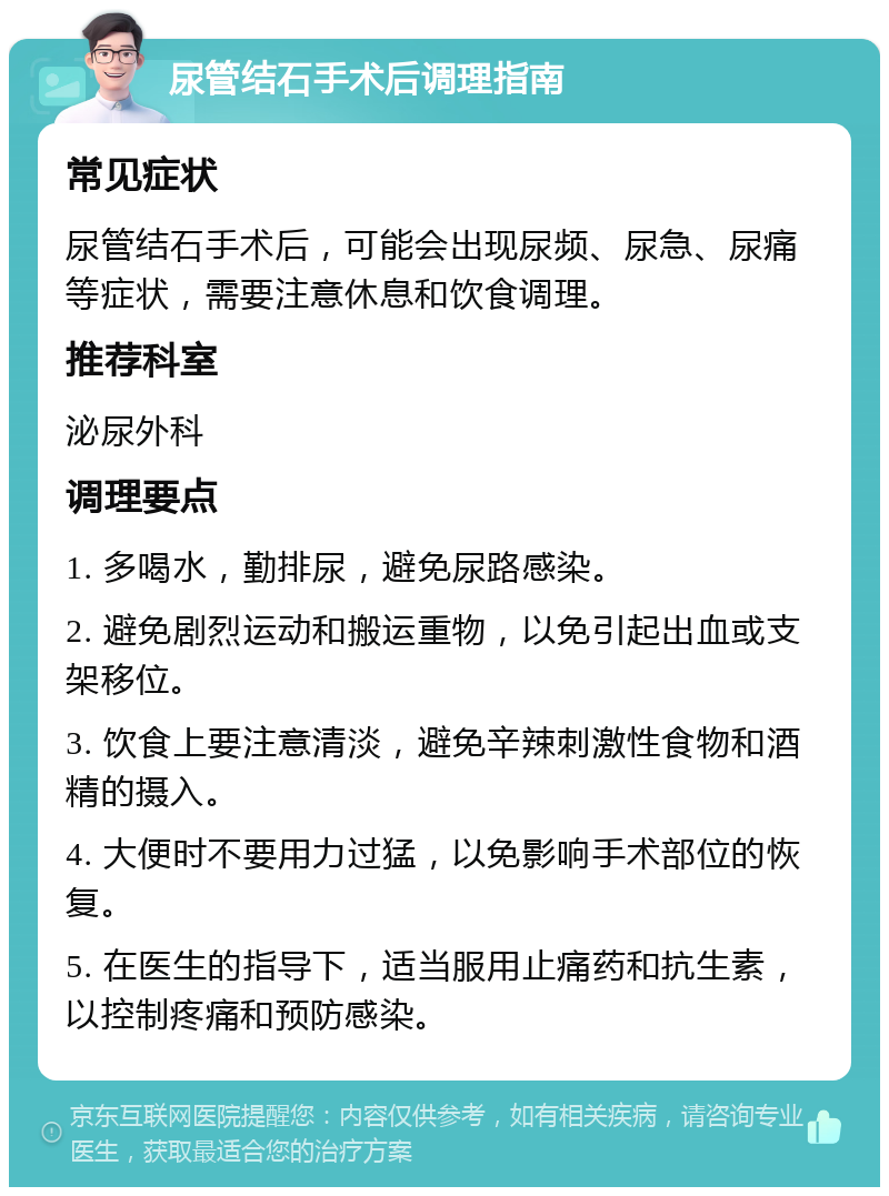 尿管结石手术后调理指南 常见症状 尿管结石手术后，可能会出现尿频、尿急、尿痛等症状，需要注意休息和饮食调理。 推荐科室 泌尿外科 调理要点 1. 多喝水，勤排尿，避免尿路感染。 2. 避免剧烈运动和搬运重物，以免引起出血或支架移位。 3. 饮食上要注意清淡，避免辛辣刺激性食物和酒精的摄入。 4. 大便时不要用力过猛，以免影响手术部位的恢复。 5. 在医生的指导下，适当服用止痛药和抗生素，以控制疼痛和预防感染。