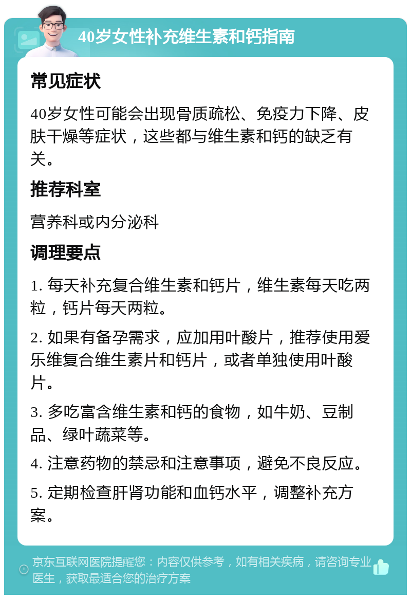 40岁女性补充维生素和钙指南 常见症状 40岁女性可能会出现骨质疏松、免疫力下降、皮肤干燥等症状，这些都与维生素和钙的缺乏有关。 推荐科室 营养科或内分泌科 调理要点 1. 每天补充复合维生素和钙片，维生素每天吃两粒，钙片每天两粒。 2. 如果有备孕需求，应加用叶酸片，推荐使用爱乐维复合维生素片和钙片，或者单独使用叶酸片。 3. 多吃富含维生素和钙的食物，如牛奶、豆制品、绿叶蔬菜等。 4. 注意药物的禁忌和注意事项，避免不良反应。 5. 定期检查肝肾功能和血钙水平，调整补充方案。