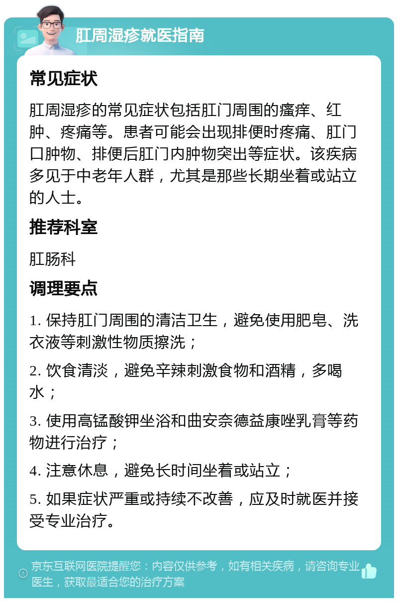 肛周湿疹就医指南 常见症状 肛周湿疹的常见症状包括肛门周围的瘙痒、红肿、疼痛等。患者可能会出现排便时疼痛、肛门口肿物、排便后肛门内肿物突出等症状。该疾病多见于中老年人群，尤其是那些长期坐着或站立的人士。 推荐科室 肛肠科 调理要点 1. 保持肛门周围的清洁卫生，避免使用肥皂、洗衣液等刺激性物质擦洗； 2. 饮食清淡，避免辛辣刺激食物和酒精，多喝水； 3. 使用高锰酸钾坐浴和曲安奈德益康唑乳膏等药物进行治疗； 4. 注意休息，避免长时间坐着或站立； 5. 如果症状严重或持续不改善，应及时就医并接受专业治疗。