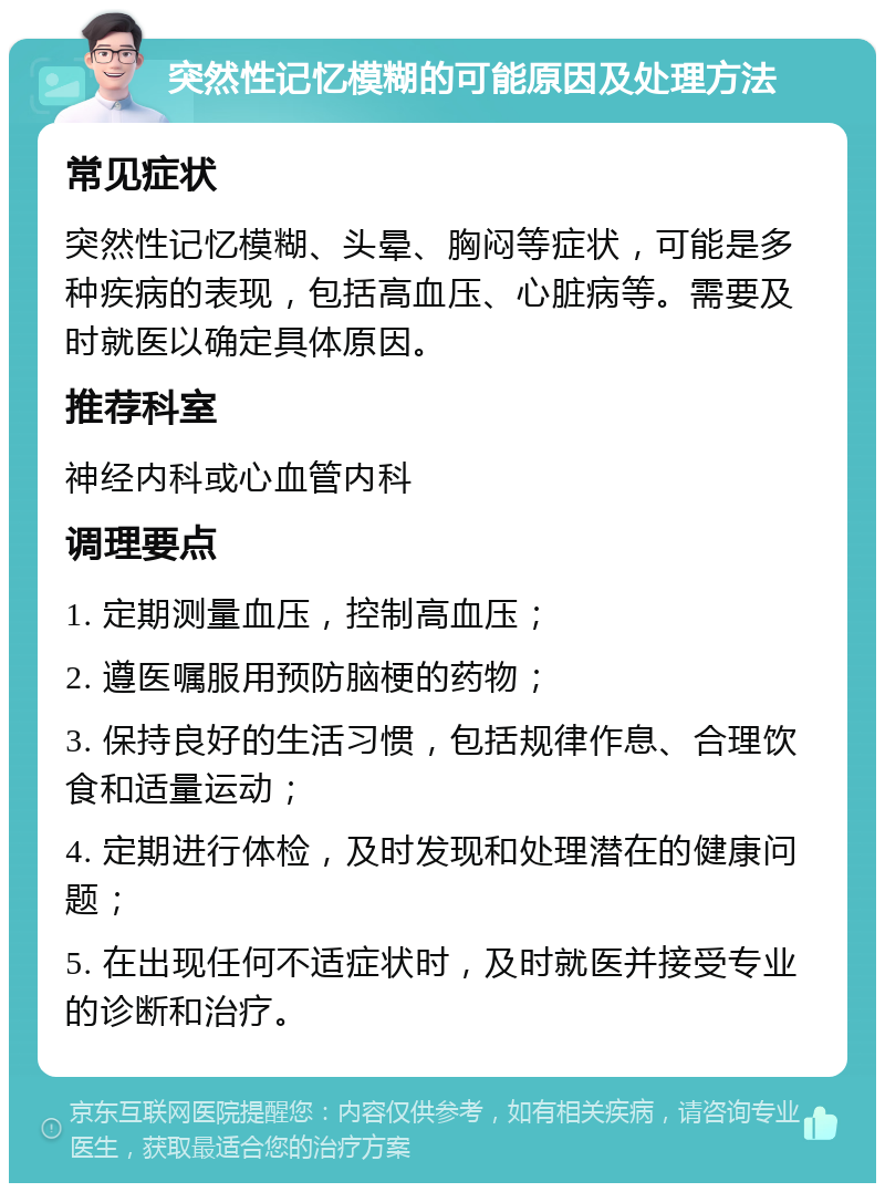 突然性记忆模糊的可能原因及处理方法 常见症状 突然性记忆模糊、头晕、胸闷等症状，可能是多种疾病的表现，包括高血压、心脏病等。需要及时就医以确定具体原因。 推荐科室 神经内科或心血管内科 调理要点 1. 定期测量血压，控制高血压； 2. 遵医嘱服用预防脑梗的药物； 3. 保持良好的生活习惯，包括规律作息、合理饮食和适量运动； 4. 定期进行体检，及时发现和处理潜在的健康问题； 5. 在出现任何不适症状时，及时就医并接受专业的诊断和治疗。