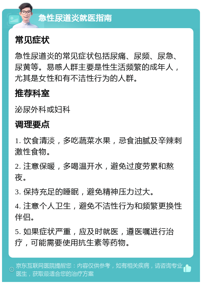 急性尿道炎就医指南 常见症状 急性尿道炎的常见症状包括尿痛、尿频、尿急、尿黄等。易感人群主要是性生活频繁的成年人，尤其是女性和有不洁性行为的人群。 推荐科室 泌尿外科或妇科 调理要点 1. 饮食清淡，多吃蔬菜水果，忌食油腻及辛辣刺激性食物。 2. 注意保暖，多喝温开水，避免过度劳累和熬夜。 3. 保持充足的睡眠，避免精神压力过大。 4. 注意个人卫生，避免不洁性行为和频繁更换性伴侣。 5. 如果症状严重，应及时就医，遵医嘱进行治疗，可能需要使用抗生素等药物。