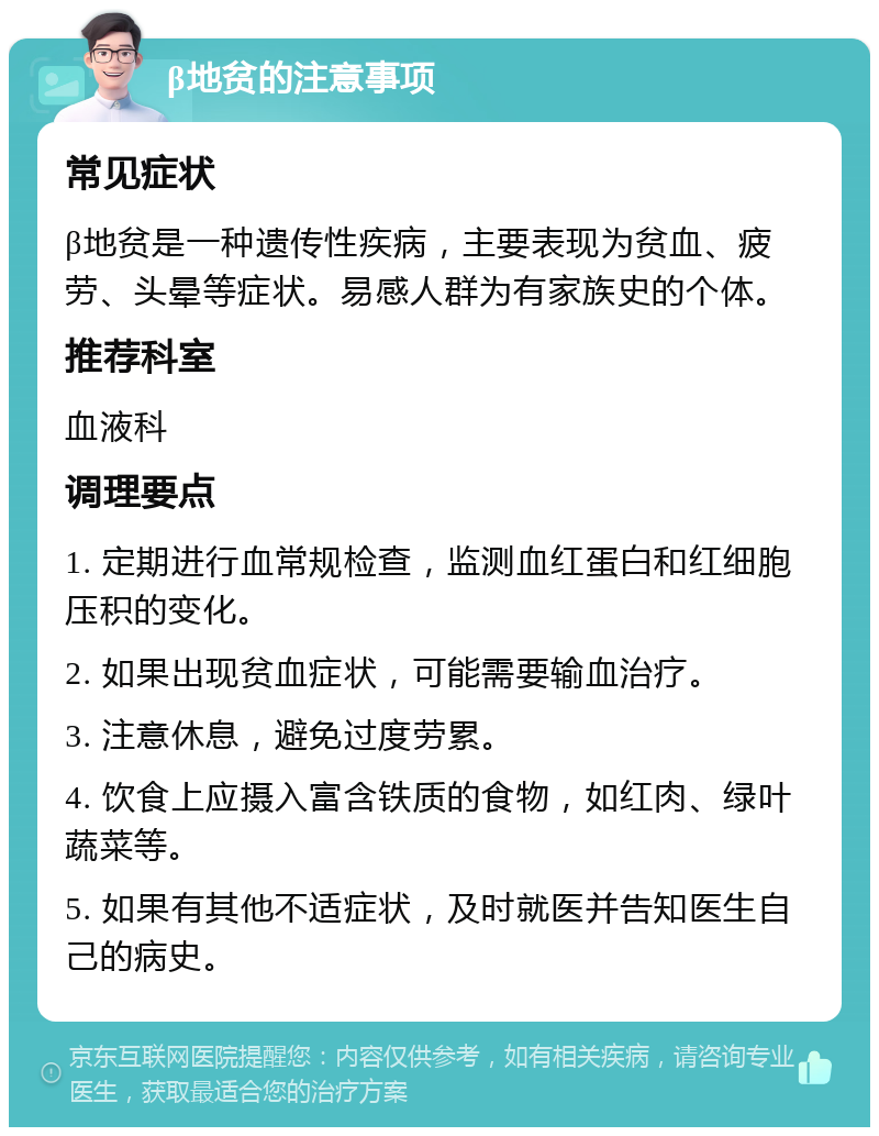 β地贫的注意事项 常见症状 β地贫是一种遗传性疾病，主要表现为贫血、疲劳、头晕等症状。易感人群为有家族史的个体。 推荐科室 血液科 调理要点 1. 定期进行血常规检查，监测血红蛋白和红细胞压积的变化。 2. 如果出现贫血症状，可能需要输血治疗。 3. 注意休息，避免过度劳累。 4. 饮食上应摄入富含铁质的食物，如红肉、绿叶蔬菜等。 5. 如果有其他不适症状，及时就医并告知医生自己的病史。