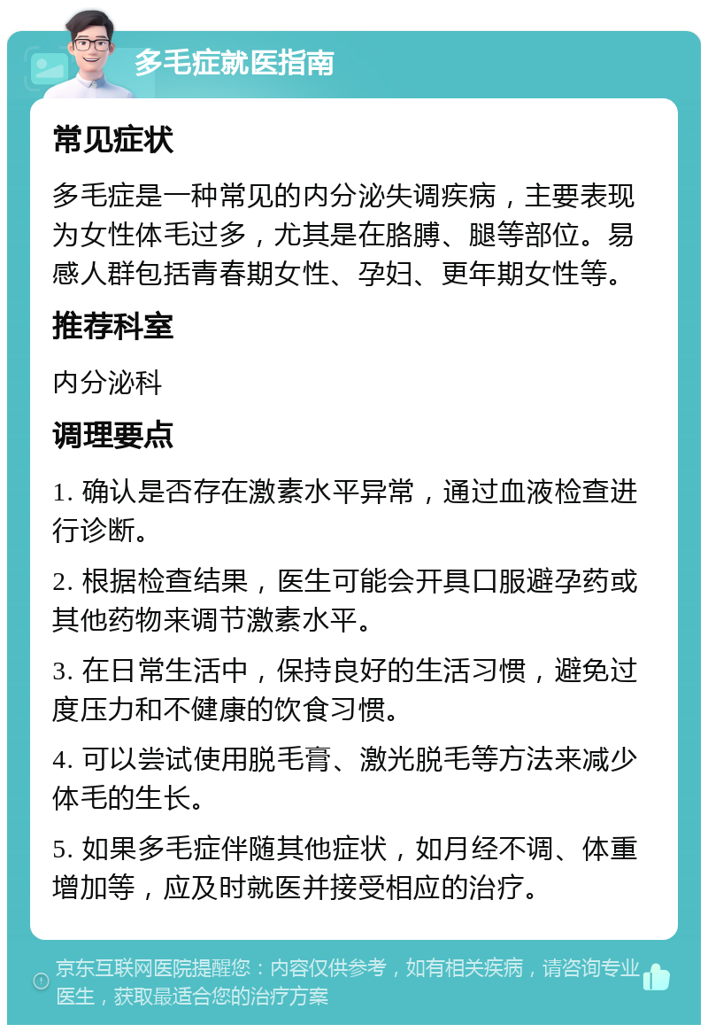 多毛症就医指南 常见症状 多毛症是一种常见的内分泌失调疾病，主要表现为女性体毛过多，尤其是在胳膊、腿等部位。易感人群包括青春期女性、孕妇、更年期女性等。 推荐科室 内分泌科 调理要点 1. 确认是否存在激素水平异常，通过血液检查进行诊断。 2. 根据检查结果，医生可能会开具口服避孕药或其他药物来调节激素水平。 3. 在日常生活中，保持良好的生活习惯，避免过度压力和不健康的饮食习惯。 4. 可以尝试使用脱毛膏、激光脱毛等方法来减少体毛的生长。 5. 如果多毛症伴随其他症状，如月经不调、体重增加等，应及时就医并接受相应的治疗。