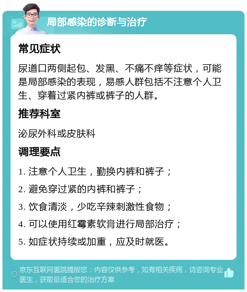 局部感染的诊断与治疗 常见症状 尿道口两侧起包、发黑、不痛不痒等症状，可能是局部感染的表现，易感人群包括不注意个人卫生、穿着过紧内裤或裤子的人群。 推荐科室 泌尿外科或皮肤科 调理要点 1. 注意个人卫生，勤换内裤和裤子； 2. 避免穿过紧的内裤和裤子； 3. 饮食清淡，少吃辛辣刺激性食物； 4. 可以使用红霉素软膏进行局部治疗； 5. 如症状持续或加重，应及时就医。