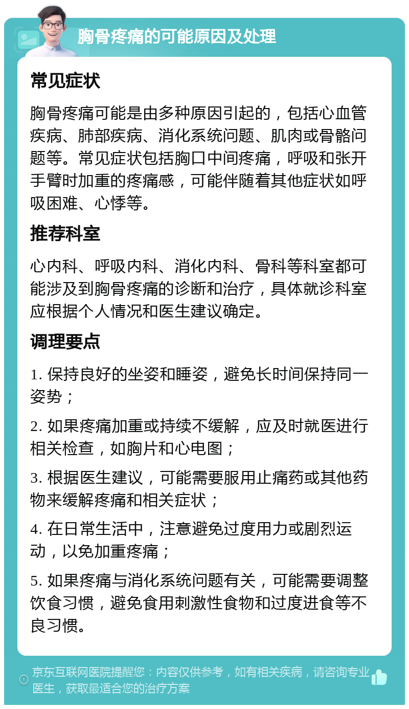 胸骨疼痛的可能原因及处理 常见症状 胸骨疼痛可能是由多种原因引起的，包括心血管疾病、肺部疾病、消化系统问题、肌肉或骨骼问题等。常见症状包括胸口中间疼痛，呼吸和张开手臂时加重的疼痛感，可能伴随着其他症状如呼吸困难、心悸等。 推荐科室 心内科、呼吸内科、消化内科、骨科等科室都可能涉及到胸骨疼痛的诊断和治疗，具体就诊科室应根据个人情况和医生建议确定。 调理要点 1. 保持良好的坐姿和睡姿，避免长时间保持同一姿势； 2. 如果疼痛加重或持续不缓解，应及时就医进行相关检查，如胸片和心电图； 3. 根据医生建议，可能需要服用止痛药或其他药物来缓解疼痛和相关症状； 4. 在日常生活中，注意避免过度用力或剧烈运动，以免加重疼痛； 5. 如果疼痛与消化系统问题有关，可能需要调整饮食习惯，避免食用刺激性食物和过度进食等不良习惯。