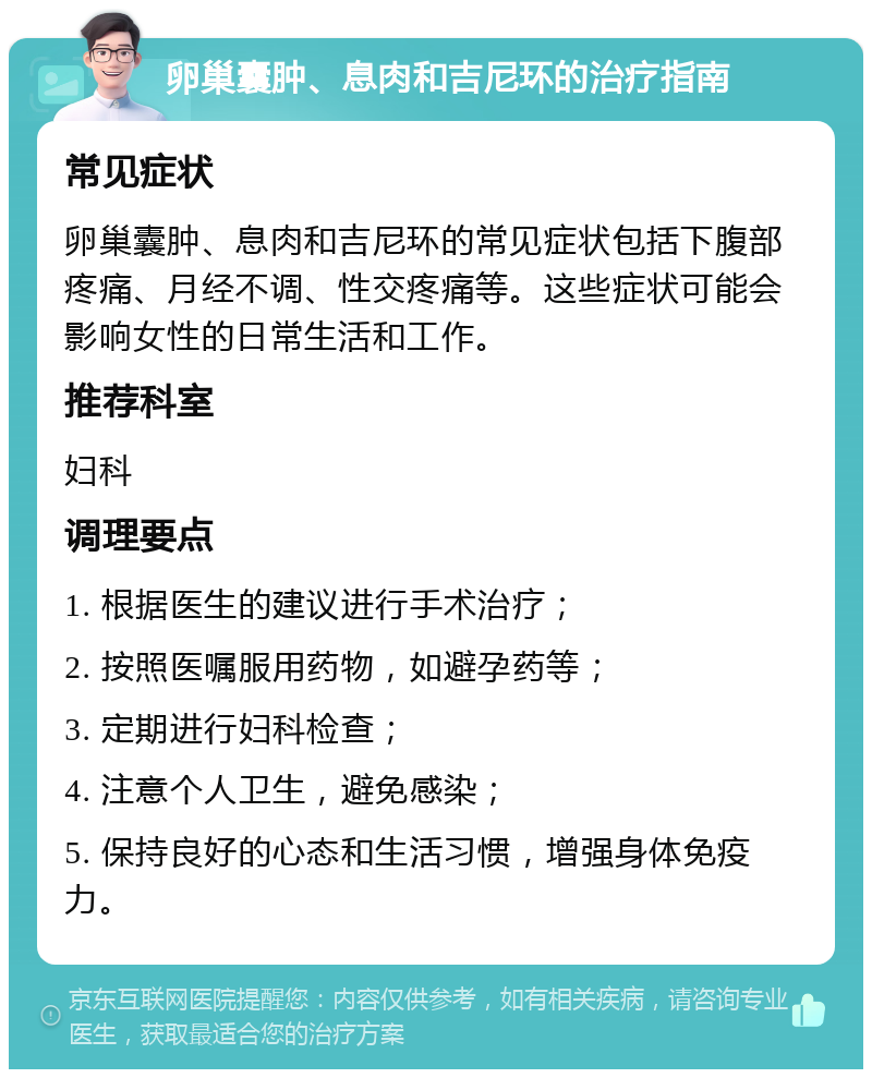 卵巢囊肿、息肉和吉尼环的治疗指南 常见症状 卵巢囊肿、息肉和吉尼环的常见症状包括下腹部疼痛、月经不调、性交疼痛等。这些症状可能会影响女性的日常生活和工作。 推荐科室 妇科 调理要点 1. 根据医生的建议进行手术治疗； 2. 按照医嘱服用药物，如避孕药等； 3. 定期进行妇科检查； 4. 注意个人卫生，避免感染； 5. 保持良好的心态和生活习惯，增强身体免疫力。