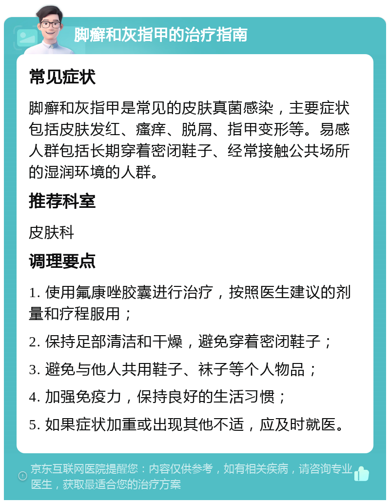 脚癣和灰指甲的治疗指南 常见症状 脚癣和灰指甲是常见的皮肤真菌感染，主要症状包括皮肤发红、瘙痒、脱屑、指甲变形等。易感人群包括长期穿着密闭鞋子、经常接触公共场所的湿润环境的人群。 推荐科室 皮肤科 调理要点 1. 使用氟康唑胶囊进行治疗，按照医生建议的剂量和疗程服用； 2. 保持足部清洁和干燥，避免穿着密闭鞋子； 3. 避免与他人共用鞋子、袜子等个人物品； 4. 加强免疫力，保持良好的生活习惯； 5. 如果症状加重或出现其他不适，应及时就医。