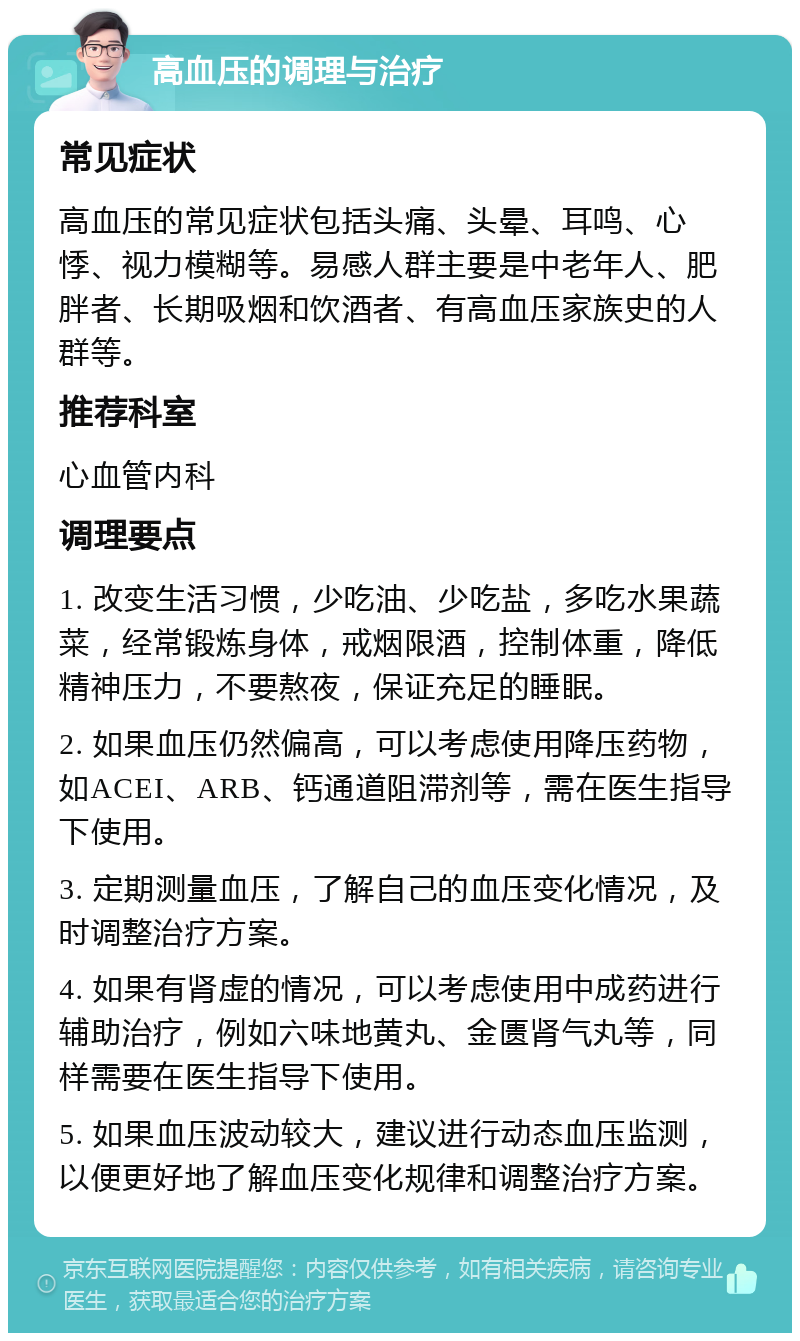 高血压的调理与治疗 常见症状 高血压的常见症状包括头痛、头晕、耳鸣、心悸、视力模糊等。易感人群主要是中老年人、肥胖者、长期吸烟和饮酒者、有高血压家族史的人群等。 推荐科室 心血管内科 调理要点 1. 改变生活习惯，少吃油、少吃盐，多吃水果蔬菜，经常锻炼身体，戒烟限酒，控制体重，降低精神压力，不要熬夜，保证充足的睡眠。 2. 如果血压仍然偏高，可以考虑使用降压药物，如ACEI、ARB、钙通道阻滞剂等，需在医生指导下使用。 3. 定期测量血压，了解自己的血压变化情况，及时调整治疗方案。 4. 如果有肾虚的情况，可以考虑使用中成药进行辅助治疗，例如六味地黄丸、金匮肾气丸等，同样需要在医生指导下使用。 5. 如果血压波动较大，建议进行动态血压监测，以便更好地了解血压变化规律和调整治疗方案。