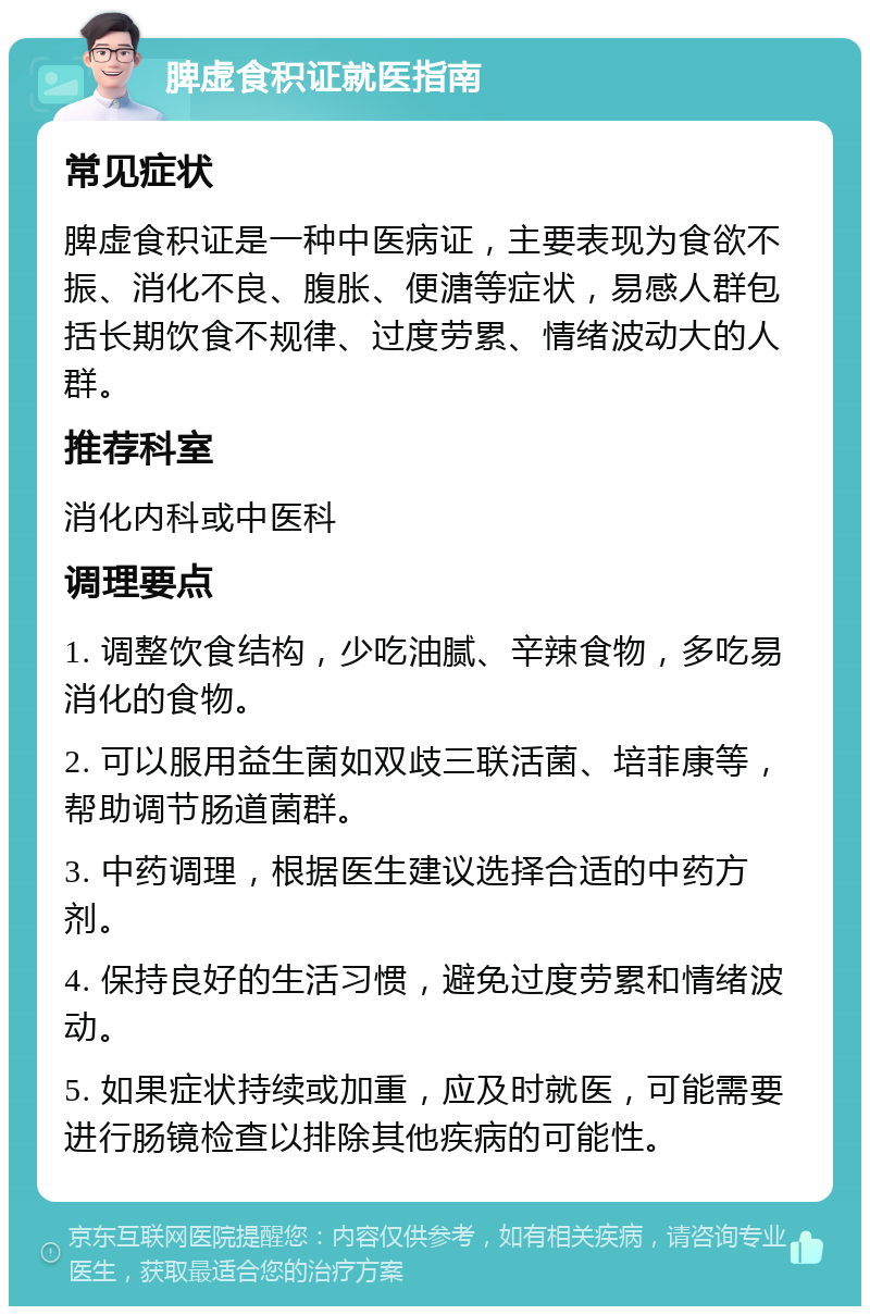 脾虚食积证就医指南 常见症状 脾虚食积证是一种中医病证，主要表现为食欲不振、消化不良、腹胀、便溏等症状，易感人群包括长期饮食不规律、过度劳累、情绪波动大的人群。 推荐科室 消化内科或中医科 调理要点 1. 调整饮食结构，少吃油腻、辛辣食物，多吃易消化的食物。 2. 可以服用益生菌如双歧三联活菌、培菲康等，帮助调节肠道菌群。 3. 中药调理，根据医生建议选择合适的中药方剂。 4. 保持良好的生活习惯，避免过度劳累和情绪波动。 5. 如果症状持续或加重，应及时就医，可能需要进行肠镜检查以排除其他疾病的可能性。