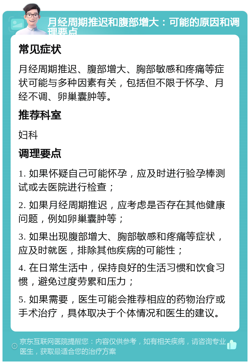 月经周期推迟和腹部增大：可能的原因和调理要点 常见症状 月经周期推迟、腹部增大、胸部敏感和疼痛等症状可能与多种因素有关，包括但不限于怀孕、月经不调、卵巢囊肿等。 推荐科室 妇科 调理要点 1. 如果怀疑自己可能怀孕，应及时进行验孕棒测试或去医院进行检查； 2. 如果月经周期推迟，应考虑是否存在其他健康问题，例如卵巢囊肿等； 3. 如果出现腹部增大、胸部敏感和疼痛等症状，应及时就医，排除其他疾病的可能性； 4. 在日常生活中，保持良好的生活习惯和饮食习惯，避免过度劳累和压力； 5. 如果需要，医生可能会推荐相应的药物治疗或手术治疗，具体取决于个体情况和医生的建议。