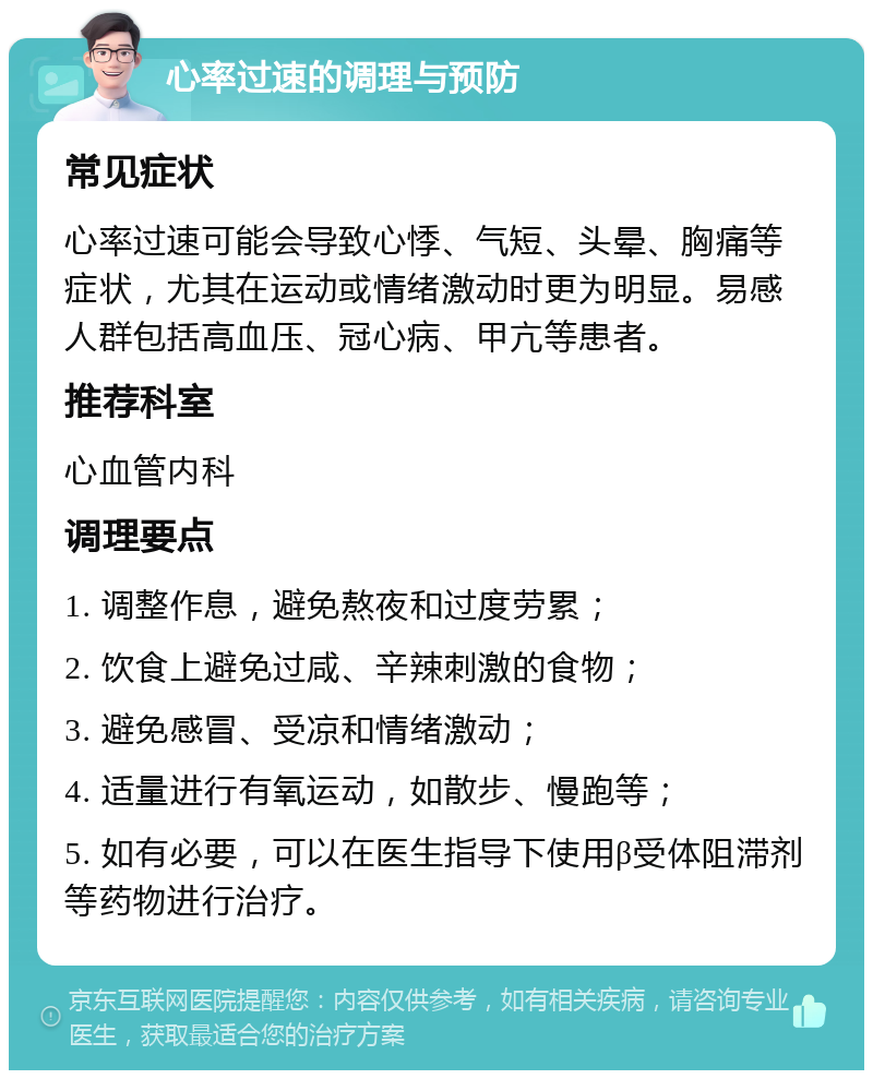 心率过速的调理与预防 常见症状 心率过速可能会导致心悸、气短、头晕、胸痛等症状，尤其在运动或情绪激动时更为明显。易感人群包括高血压、冠心病、甲亢等患者。 推荐科室 心血管内科 调理要点 1. 调整作息，避免熬夜和过度劳累； 2. 饮食上避免过咸、辛辣刺激的食物； 3. 避免感冒、受凉和情绪激动； 4. 适量进行有氧运动，如散步、慢跑等； 5. 如有必要，可以在医生指导下使用β受体阻滞剂等药物进行治疗。