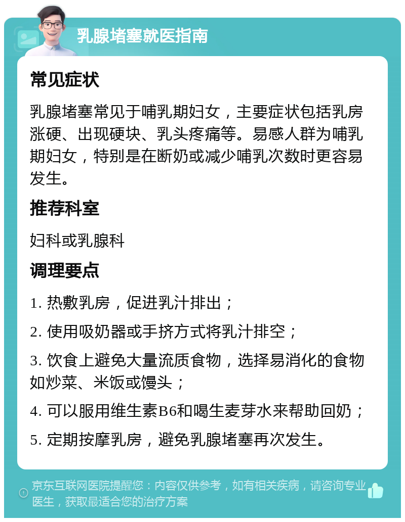 乳腺堵塞就医指南 常见症状 乳腺堵塞常见于哺乳期妇女，主要症状包括乳房涨硬、出现硬块、乳头疼痛等。易感人群为哺乳期妇女，特别是在断奶或减少哺乳次数时更容易发生。 推荐科室 妇科或乳腺科 调理要点 1. 热敷乳房，促进乳汁排出； 2. 使用吸奶器或手挤方式将乳汁排空； 3. 饮食上避免大量流质食物，选择易消化的食物如炒菜、米饭或馒头； 4. 可以服用维生素B6和喝生麦芽水来帮助回奶； 5. 定期按摩乳房，避免乳腺堵塞再次发生。