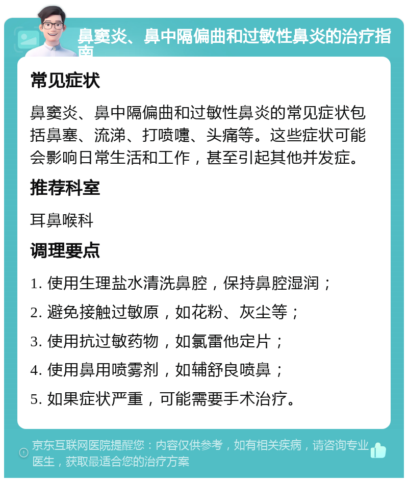 鼻窦炎、鼻中隔偏曲和过敏性鼻炎的治疗指南 常见症状 鼻窦炎、鼻中隔偏曲和过敏性鼻炎的常见症状包括鼻塞、流涕、打喷嚏、头痛等。这些症状可能会影响日常生活和工作，甚至引起其他并发症。 推荐科室 耳鼻喉科 调理要点 1. 使用生理盐水清洗鼻腔，保持鼻腔湿润； 2. 避免接触过敏原，如花粉、灰尘等； 3. 使用抗过敏药物，如氯雷他定片； 4. 使用鼻用喷雾剂，如辅舒良喷鼻； 5. 如果症状严重，可能需要手术治疗。