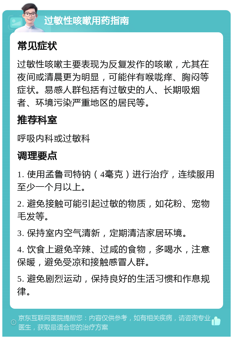 过敏性咳嗽用药指南 常见症状 过敏性咳嗽主要表现为反复发作的咳嗽，尤其在夜间或清晨更为明显，可能伴有喉咙痒、胸闷等症状。易感人群包括有过敏史的人、长期吸烟者、环境污染严重地区的居民等。 推荐科室 呼吸内科或过敏科 调理要点 1. 使用孟鲁司特钠（4毫克）进行治疗，连续服用至少一个月以上。 2. 避免接触可能引起过敏的物质，如花粉、宠物毛发等。 3. 保持室内空气清新，定期清洁家居环境。 4. 饮食上避免辛辣、过咸的食物，多喝水，注意保暖，避免受凉和接触感冒人群。 5. 避免剧烈运动，保持良好的生活习惯和作息规律。