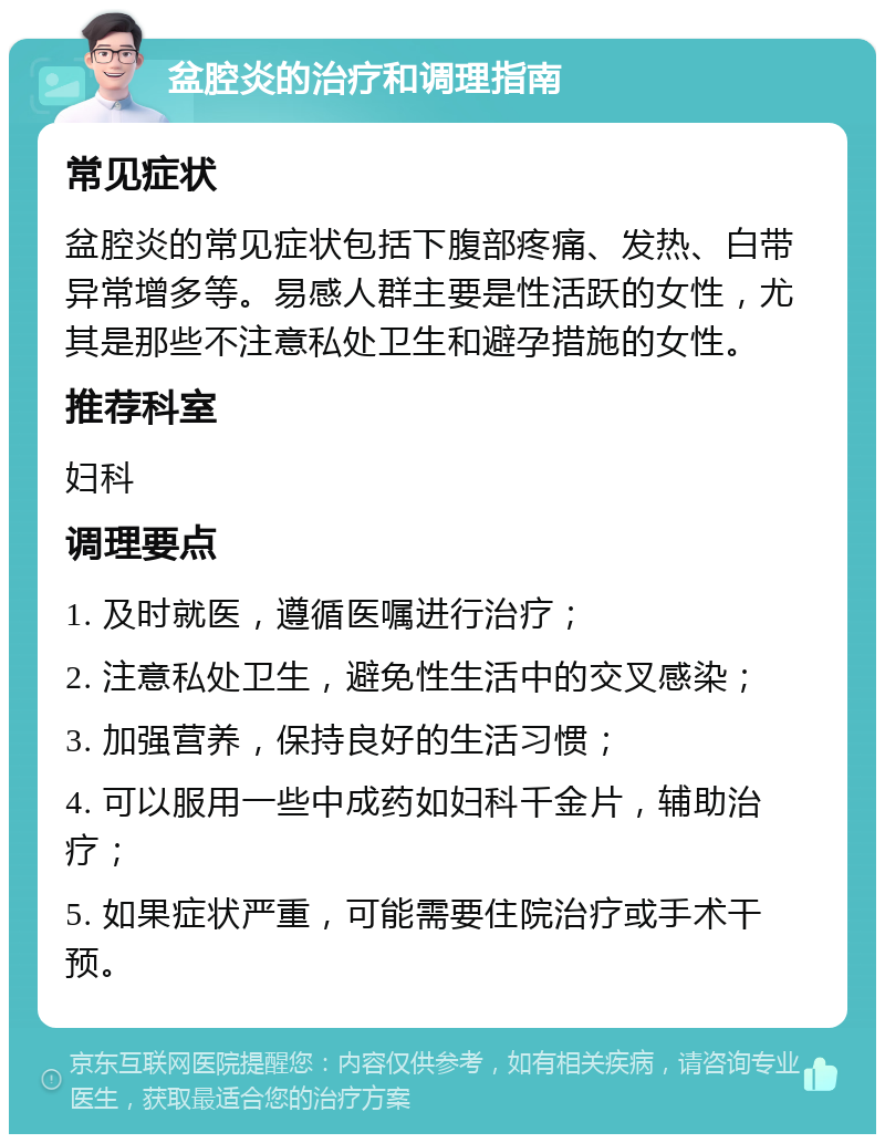 盆腔炎的治疗和调理指南 常见症状 盆腔炎的常见症状包括下腹部疼痛、发热、白带异常增多等。易感人群主要是性活跃的女性，尤其是那些不注意私处卫生和避孕措施的女性。 推荐科室 妇科 调理要点 1. 及时就医，遵循医嘱进行治疗； 2. 注意私处卫生，避免性生活中的交叉感染； 3. 加强营养，保持良好的生活习惯； 4. 可以服用一些中成药如妇科千金片，辅助治疗； 5. 如果症状严重，可能需要住院治疗或手术干预。