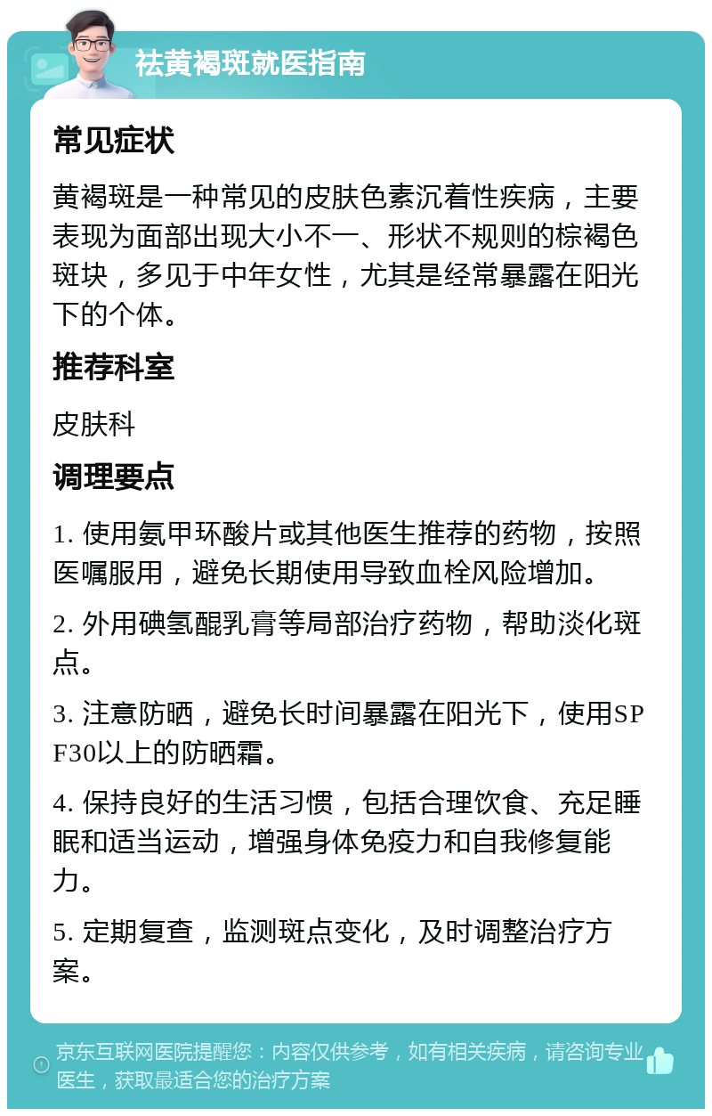 祛黄褐斑就医指南 常见症状 黄褐斑是一种常见的皮肤色素沉着性疾病，主要表现为面部出现大小不一、形状不规则的棕褐色斑块，多见于中年女性，尤其是经常暴露在阳光下的个体。 推荐科室 皮肤科 调理要点 1. 使用氨甲环酸片或其他医生推荐的药物，按照医嘱服用，避免长期使用导致血栓风险增加。 2. 外用碘氢醌乳膏等局部治疗药物，帮助淡化斑点。 3. 注意防晒，避免长时间暴露在阳光下，使用SPF30以上的防晒霜。 4. 保持良好的生活习惯，包括合理饮食、充足睡眠和适当运动，增强身体免疫力和自我修复能力。 5. 定期复查，监测斑点变化，及时调整治疗方案。