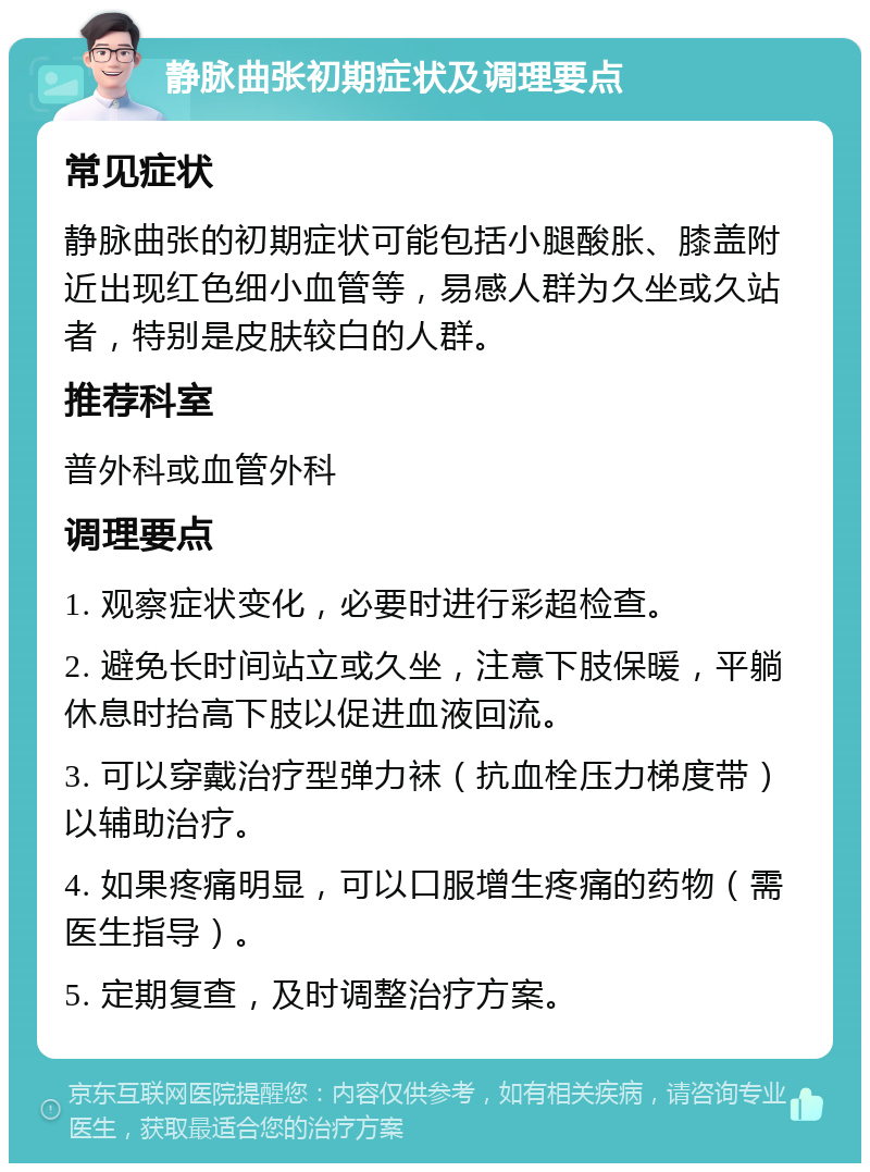 静脉曲张初期症状及调理要点 常见症状 静脉曲张的初期症状可能包括小腿酸胀、膝盖附近出现红色细小血管等，易感人群为久坐或久站者，特别是皮肤较白的人群。 推荐科室 普外科或血管外科 调理要点 1. 观察症状变化，必要时进行彩超检查。 2. 避免长时间站立或久坐，注意下肢保暖，平躺休息时抬高下肢以促进血液回流。 3. 可以穿戴治疗型弹力袜（抗血栓压力梯度带）以辅助治疗。 4. 如果疼痛明显，可以口服增生疼痛的药物（需医生指导）。 5. 定期复查，及时调整治疗方案。