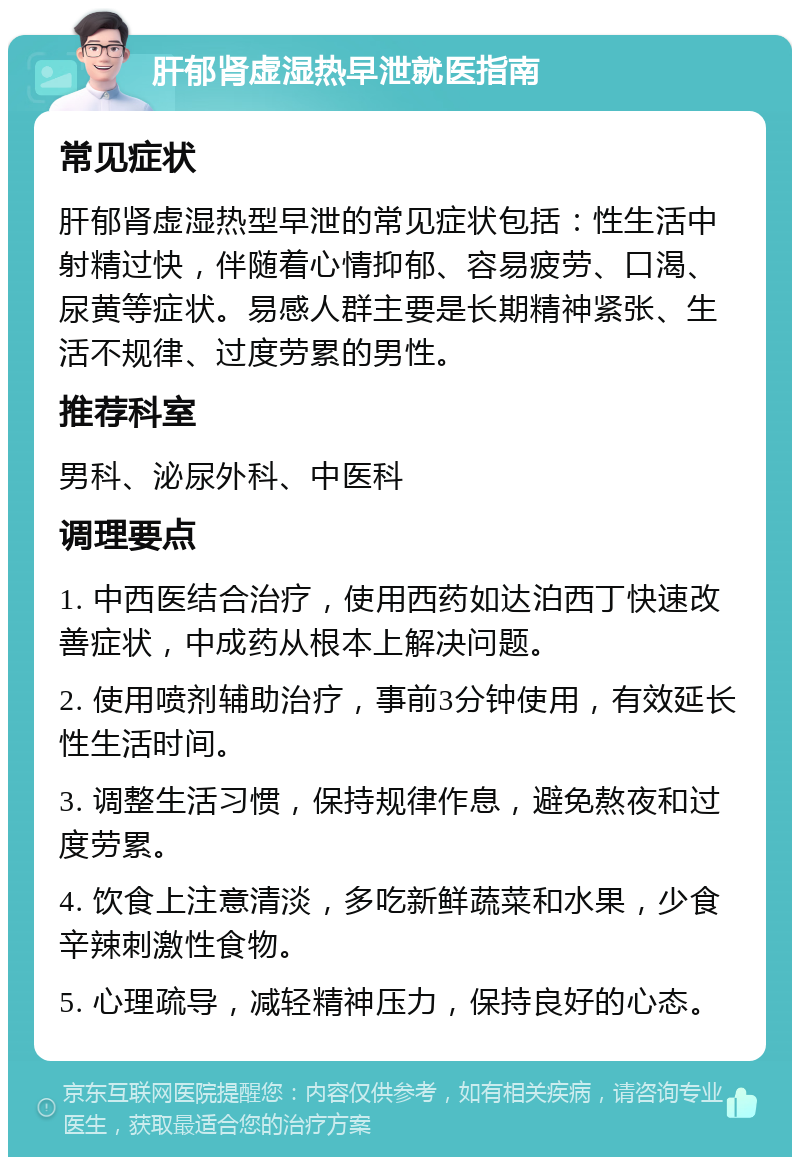 肝郁肾虚湿热早泄就医指南 常见症状 肝郁肾虚湿热型早泄的常见症状包括：性生活中射精过快，伴随着心情抑郁、容易疲劳、口渴、尿黄等症状。易感人群主要是长期精神紧张、生活不规律、过度劳累的男性。 推荐科室 男科、泌尿外科、中医科 调理要点 1. 中西医结合治疗，使用西药如达泊西丁快速改善症状，中成药从根本上解决问题。 2. 使用喷剂辅助治疗，事前3分钟使用，有效延长性生活时间。 3. 调整生活习惯，保持规律作息，避免熬夜和过度劳累。 4. 饮食上注意清淡，多吃新鲜蔬菜和水果，少食辛辣刺激性食物。 5. 心理疏导，减轻精神压力，保持良好的心态。