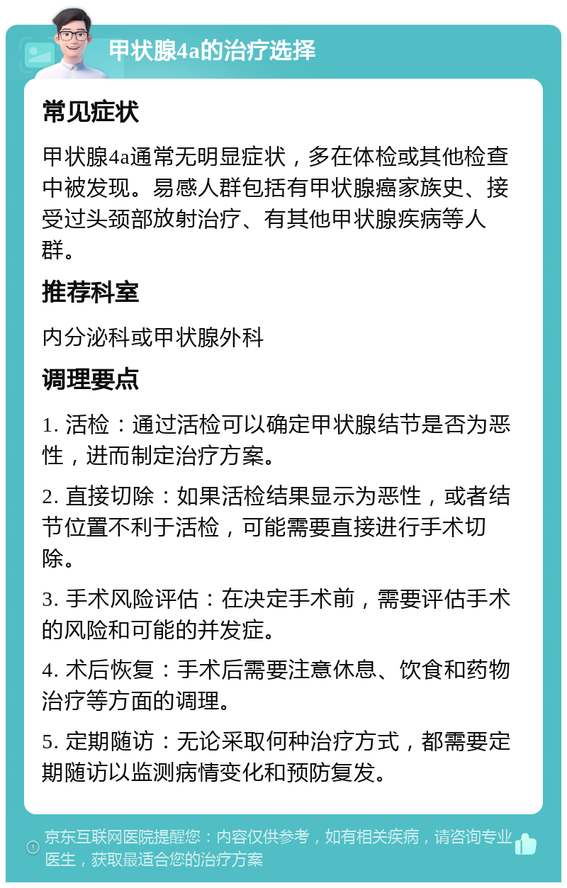 甲状腺4a的治疗选择 常见症状 甲状腺4a通常无明显症状，多在体检或其他检查中被发现。易感人群包括有甲状腺癌家族史、接受过头颈部放射治疗、有其他甲状腺疾病等人群。 推荐科室 内分泌科或甲状腺外科 调理要点 1. 活检：通过活检可以确定甲状腺结节是否为恶性，进而制定治疗方案。 2. 直接切除：如果活检结果显示为恶性，或者结节位置不利于活检，可能需要直接进行手术切除。 3. 手术风险评估：在决定手术前，需要评估手术的风险和可能的并发症。 4. 术后恢复：手术后需要注意休息、饮食和药物治疗等方面的调理。 5. 定期随访：无论采取何种治疗方式，都需要定期随访以监测病情变化和预防复发。