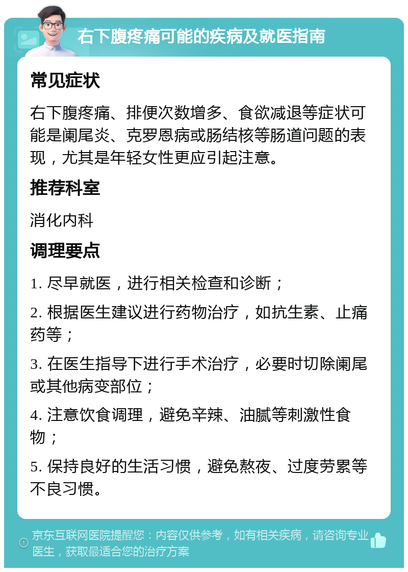 右下腹疼痛可能的疾病及就医指南 常见症状 右下腹疼痛、排便次数增多、食欲减退等症状可能是阑尾炎、克罗恩病或肠结核等肠道问题的表现，尤其是年轻女性更应引起注意。 推荐科室 消化内科 调理要点 1. 尽早就医，进行相关检查和诊断； 2. 根据医生建议进行药物治疗，如抗生素、止痛药等； 3. 在医生指导下进行手术治疗，必要时切除阑尾或其他病变部位； 4. 注意饮食调理，避免辛辣、油腻等刺激性食物； 5. 保持良好的生活习惯，避免熬夜、过度劳累等不良习惯。