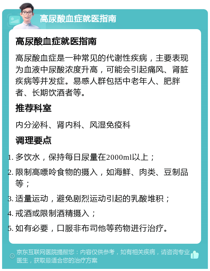 高尿酸血症就医指南 高尿酸血症就医指南 高尿酸血症是一种常见的代谢性疾病，主要表现为血液中尿酸浓度升高，可能会引起痛风、肾脏疾病等并发症。易感人群包括中老年人、肥胖者、长期饮酒者等。 推荐科室 内分泌科、肾内科、风湿免疫科 调理要点 多饮水，保持每日尿量在2000ml以上； 限制高嘌呤食物的摄入，如海鲜、肉类、豆制品等； 适量运动，避免剧烈运动引起的乳酸堆积； 戒酒或限制酒精摄入； 如有必要，口服非布司他等药物进行治疗。