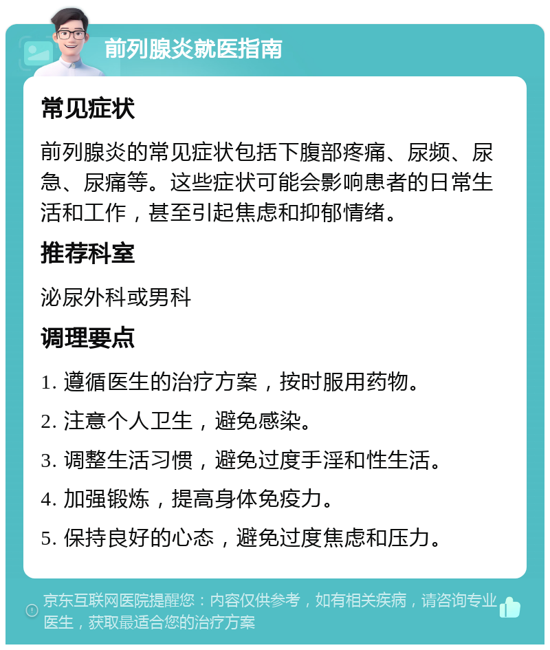 前列腺炎就医指南 常见症状 前列腺炎的常见症状包括下腹部疼痛、尿频、尿急、尿痛等。这些症状可能会影响患者的日常生活和工作，甚至引起焦虑和抑郁情绪。 推荐科室 泌尿外科或男科 调理要点 1. 遵循医生的治疗方案，按时服用药物。 2. 注意个人卫生，避免感染。 3. 调整生活习惯，避免过度手淫和性生活。 4. 加强锻炼，提高身体免疫力。 5. 保持良好的心态，避免过度焦虑和压力。