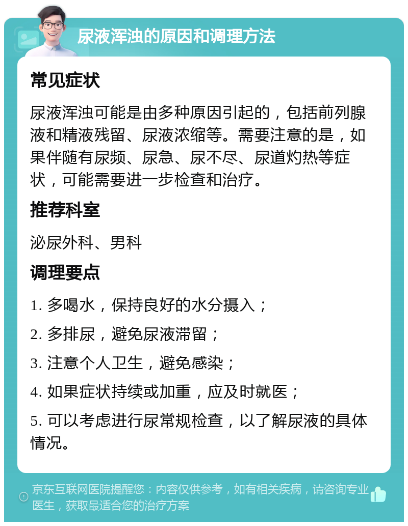 尿液浑浊的原因和调理方法 常见症状 尿液浑浊可能是由多种原因引起的，包括前列腺液和精液残留、尿液浓缩等。需要注意的是，如果伴随有尿频、尿急、尿不尽、尿道灼热等症状，可能需要进一步检查和治疗。 推荐科室 泌尿外科、男科 调理要点 1. 多喝水，保持良好的水分摄入； 2. 多排尿，避免尿液滞留； 3. 注意个人卫生，避免感染； 4. 如果症状持续或加重，应及时就医； 5. 可以考虑进行尿常规检查，以了解尿液的具体情况。