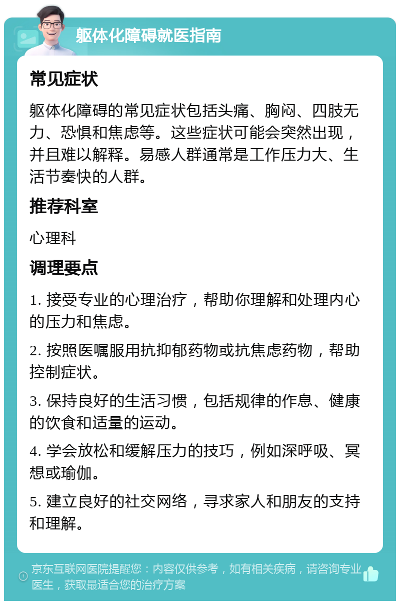 躯体化障碍就医指南 常见症状 躯体化障碍的常见症状包括头痛、胸闷、四肢无力、恐惧和焦虑等。这些症状可能会突然出现，并且难以解释。易感人群通常是工作压力大、生活节奏快的人群。 推荐科室 心理科 调理要点 1. 接受专业的心理治疗，帮助你理解和处理内心的压力和焦虑。 2. 按照医嘱服用抗抑郁药物或抗焦虑药物，帮助控制症状。 3. 保持良好的生活习惯，包括规律的作息、健康的饮食和适量的运动。 4. 学会放松和缓解压力的技巧，例如深呼吸、冥想或瑜伽。 5. 建立良好的社交网络，寻求家人和朋友的支持和理解。