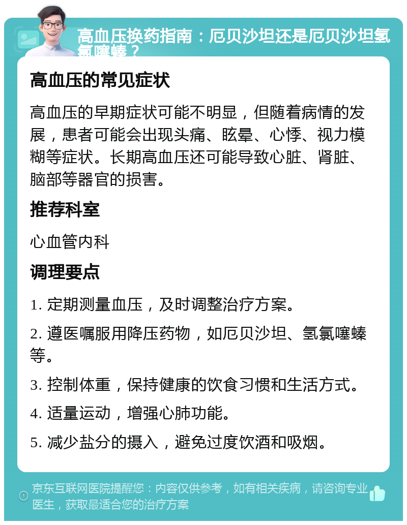 高血压换药指南：厄贝沙坦还是厄贝沙坦氢氯噻螓？ 高血压的常见症状 高血压的早期症状可能不明显，但随着病情的发展，患者可能会出现头痛、眩晕、心悸、视力模糊等症状。长期高血压还可能导致心脏、肾脏、脑部等器官的损害。 推荐科室 心血管内科 调理要点 1. 定期测量血压，及时调整治疗方案。 2. 遵医嘱服用降压药物，如厄贝沙坦、氢氯噻螓等。 3. 控制体重，保持健康的饮食习惯和生活方式。 4. 适量运动，增强心肺功能。 5. 减少盐分的摄入，避免过度饮酒和吸烟。