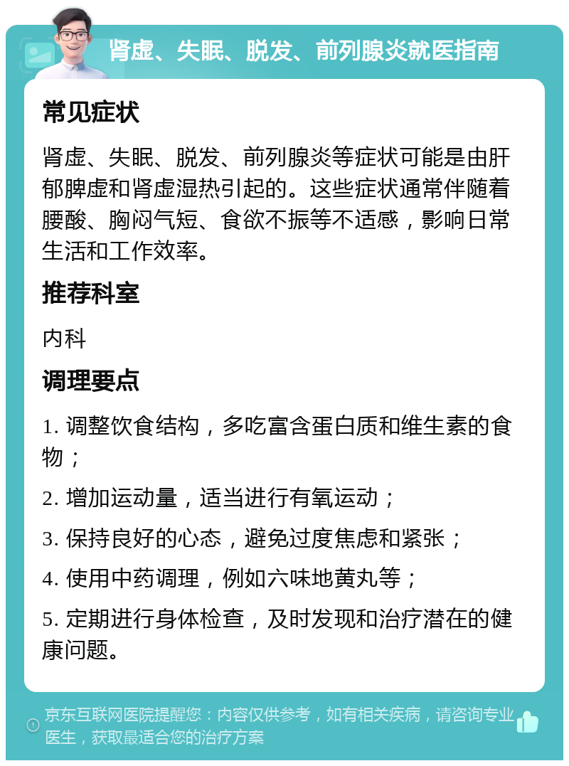 肾虚、失眠、脱发、前列腺炎就医指南 常见症状 肾虚、失眠、脱发、前列腺炎等症状可能是由肝郁脾虚和肾虚湿热引起的。这些症状通常伴随着腰酸、胸闷气短、食欲不振等不适感，影响日常生活和工作效率。 推荐科室 内科 调理要点 1. 调整饮食结构，多吃富含蛋白质和维生素的食物； 2. 增加运动量，适当进行有氧运动； 3. 保持良好的心态，避免过度焦虑和紧张； 4. 使用中药调理，例如六味地黄丸等； 5. 定期进行身体检查，及时发现和治疗潜在的健康问题。