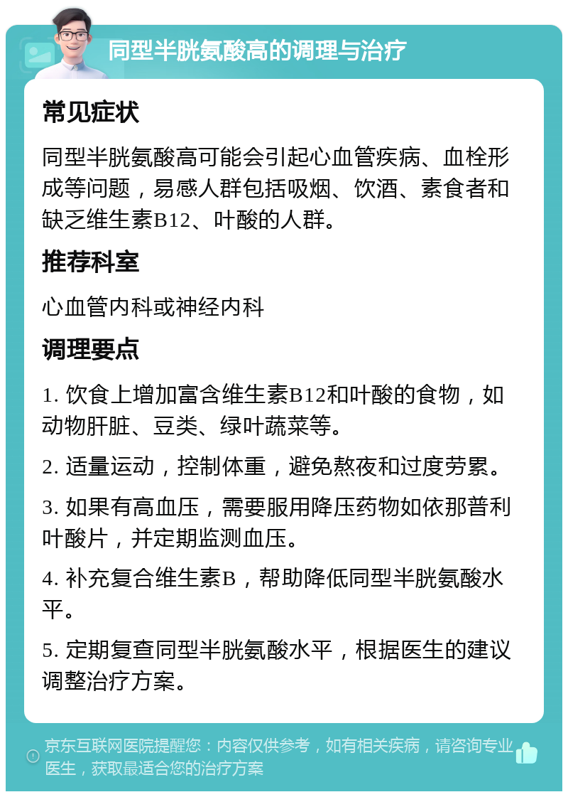 同型半胱氨酸高的调理与治疗 常见症状 同型半胱氨酸高可能会引起心血管疾病、血栓形成等问题，易感人群包括吸烟、饮酒、素食者和缺乏维生素B12、叶酸的人群。 推荐科室 心血管内科或神经内科 调理要点 1. 饮食上增加富含维生素B12和叶酸的食物，如动物肝脏、豆类、绿叶蔬菜等。 2. 适量运动，控制体重，避免熬夜和过度劳累。 3. 如果有高血压，需要服用降压药物如依那普利叶酸片，并定期监测血压。 4. 补充复合维生素B，帮助降低同型半胱氨酸水平。 5. 定期复查同型半胱氨酸水平，根据医生的建议调整治疗方案。