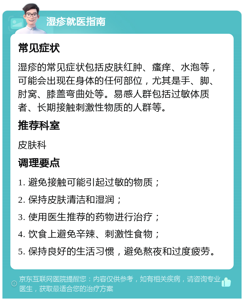 湿疹就医指南 常见症状 湿疹的常见症状包括皮肤红肿、瘙痒、水泡等，可能会出现在身体的任何部位，尤其是手、脚、肘窝、膝盖弯曲处等。易感人群包括过敏体质者、长期接触刺激性物质的人群等。 推荐科室 皮肤科 调理要点 1. 避免接触可能引起过敏的物质； 2. 保持皮肤清洁和湿润； 3. 使用医生推荐的药物进行治疗； 4. 饮食上避免辛辣、刺激性食物； 5. 保持良好的生活习惯，避免熬夜和过度疲劳。