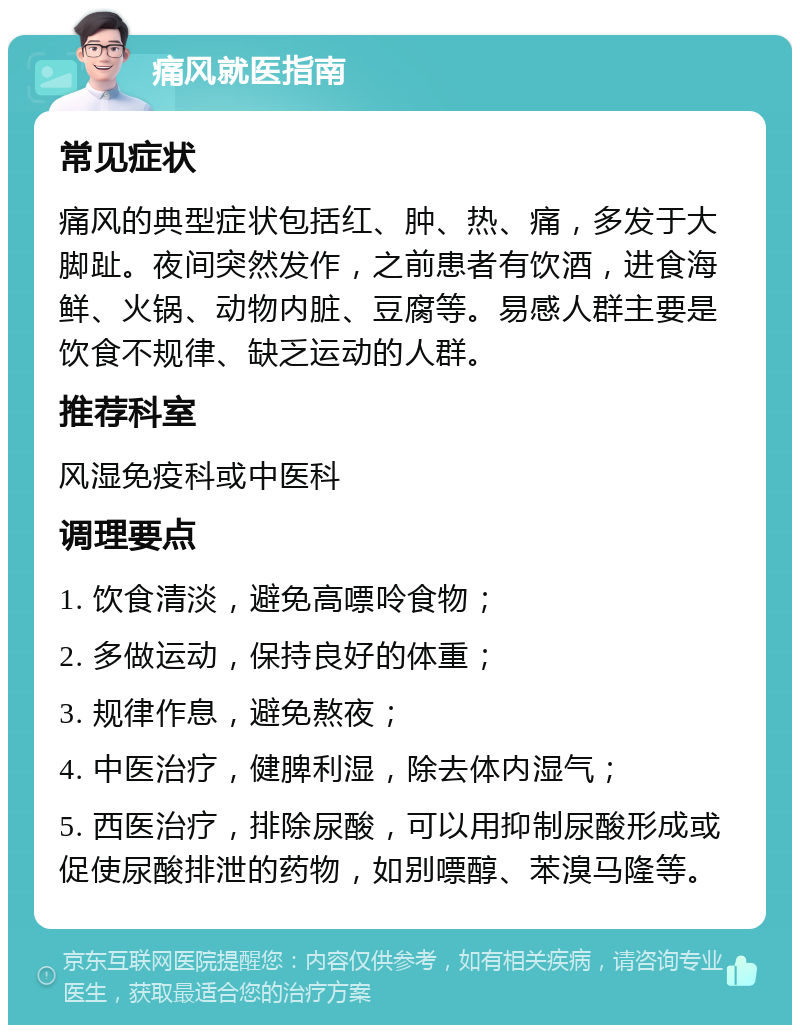 痛风就医指南 常见症状 痛风的典型症状包括红、肿、热、痛，多发于大脚趾。夜间突然发作，之前患者有饮酒，进食海鲜、火锅、动物内脏、豆腐等。易感人群主要是饮食不规律、缺乏运动的人群。 推荐科室 风湿免疫科或中医科 调理要点 1. 饮食清淡，避免高嘌呤食物； 2. 多做运动，保持良好的体重； 3. 规律作息，避免熬夜； 4. 中医治疗，健脾利湿，除去体内湿气； 5. 西医治疗，排除尿酸，可以用抑制尿酸形成或促使尿酸排泄的药物，如别嘌醇、苯溴马隆等。