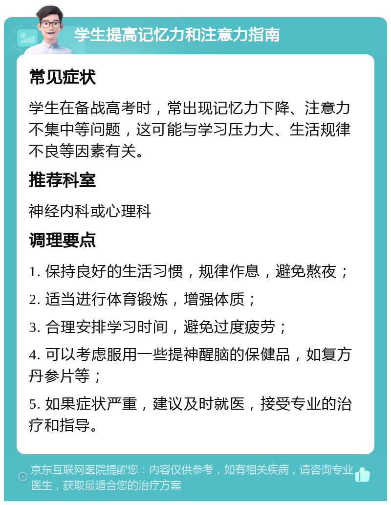 学生提高记忆力和注意力指南 常见症状 学生在备战高考时，常出现记忆力下降、注意力不集中等问题，这可能与学习压力大、生活规律不良等因素有关。 推荐科室 神经内科或心理科 调理要点 1. 保持良好的生活习惯，规律作息，避免熬夜； 2. 适当进行体育锻炼，增强体质； 3. 合理安排学习时间，避免过度疲劳； 4. 可以考虑服用一些提神醒脑的保健品，如复方丹参片等； 5. 如果症状严重，建议及时就医，接受专业的治疗和指导。