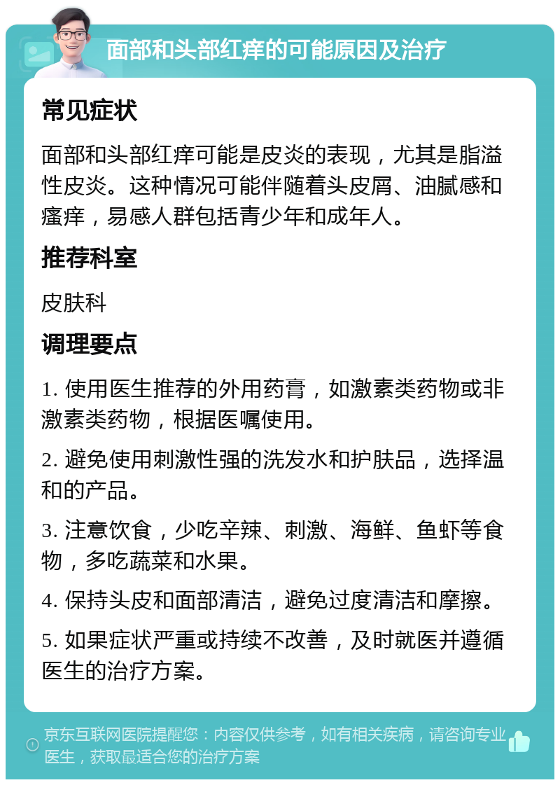 面部和头部红痒的可能原因及治疗 常见症状 面部和头部红痒可能是皮炎的表现，尤其是脂溢性皮炎。这种情况可能伴随着头皮屑、油腻感和瘙痒，易感人群包括青少年和成年人。 推荐科室 皮肤科 调理要点 1. 使用医生推荐的外用药膏，如激素类药物或非激素类药物，根据医嘱使用。 2. 避免使用刺激性强的洗发水和护肤品，选择温和的产品。 3. 注意饮食，少吃辛辣、刺激、海鲜、鱼虾等食物，多吃蔬菜和水果。 4. 保持头皮和面部清洁，避免过度清洁和摩擦。 5. 如果症状严重或持续不改善，及时就医并遵循医生的治疗方案。