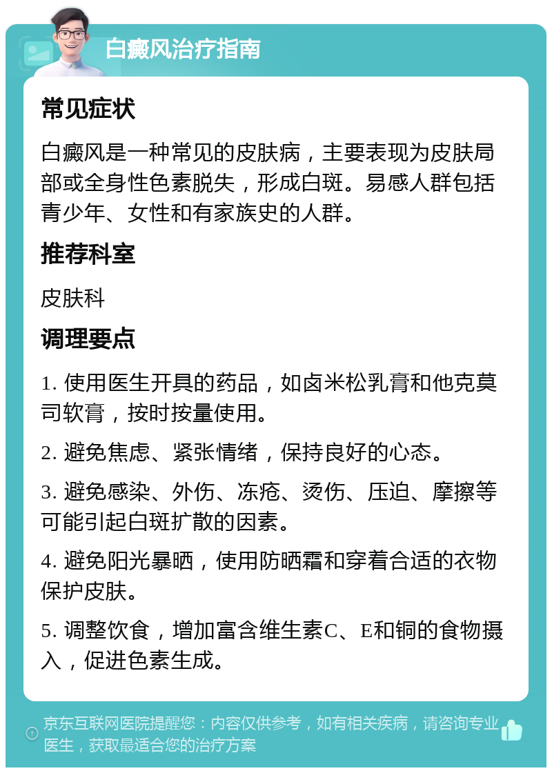 白癜风治疗指南 常见症状 白癜风是一种常见的皮肤病，主要表现为皮肤局部或全身性色素脱失，形成白斑。易感人群包括青少年、女性和有家族史的人群。 推荐科室 皮肤科 调理要点 1. 使用医生开具的药品，如卤米松乳膏和他克莫司软膏，按时按量使用。 2. 避免焦虑、紧张情绪，保持良好的心态。 3. 避免感染、外伤、冻疮、烫伤、压迫、摩擦等可能引起白斑扩散的因素。 4. 避免阳光暴晒，使用防晒霜和穿着合适的衣物保护皮肤。 5. 调整饮食，增加富含维生素C、E和铜的食物摄入，促进色素生成。