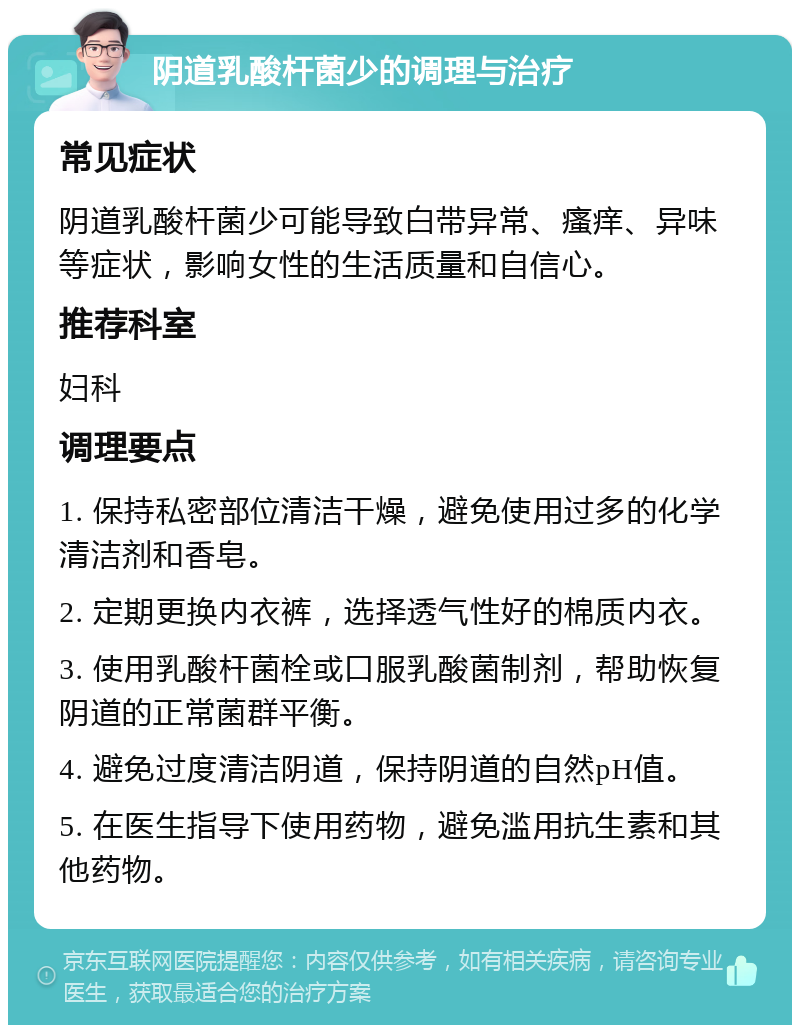 阴道乳酸杆菌少的调理与治疗 常见症状 阴道乳酸杆菌少可能导致白带异常、瘙痒、异味等症状，影响女性的生活质量和自信心。 推荐科室 妇科 调理要点 1. 保持私密部位清洁干燥，避免使用过多的化学清洁剂和香皂。 2. 定期更换内衣裤，选择透气性好的棉质内衣。 3. 使用乳酸杆菌栓或口服乳酸菌制剂，帮助恢复阴道的正常菌群平衡。 4. 避免过度清洁阴道，保持阴道的自然pH值。 5. 在医生指导下使用药物，避免滥用抗生素和其他药物。