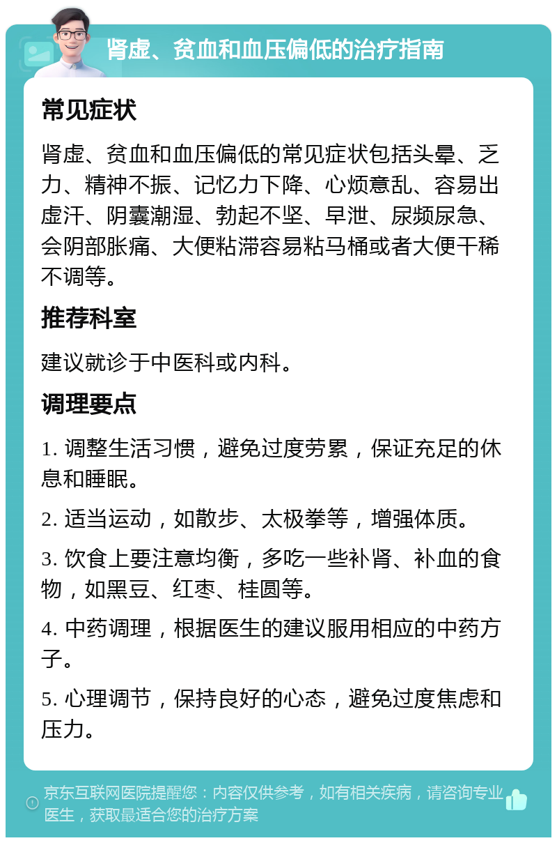 肾虚、贫血和血压偏低的治疗指南 常见症状 肾虚、贫血和血压偏低的常见症状包括头晕、乏力、精神不振、记忆力下降、心烦意乱、容易出虚汗、阴囊潮湿、勃起不坚、早泄、尿频尿急、会阴部胀痛、大便粘滞容易粘马桶或者大便干稀不调等。 推荐科室 建议就诊于中医科或内科。 调理要点 1. 调整生活习惯，避免过度劳累，保证充足的休息和睡眠。 2. 适当运动，如散步、太极拳等，增强体质。 3. 饮食上要注意均衡，多吃一些补肾、补血的食物，如黑豆、红枣、桂圆等。 4. 中药调理，根据医生的建议服用相应的中药方子。 5. 心理调节，保持良好的心态，避免过度焦虑和压力。