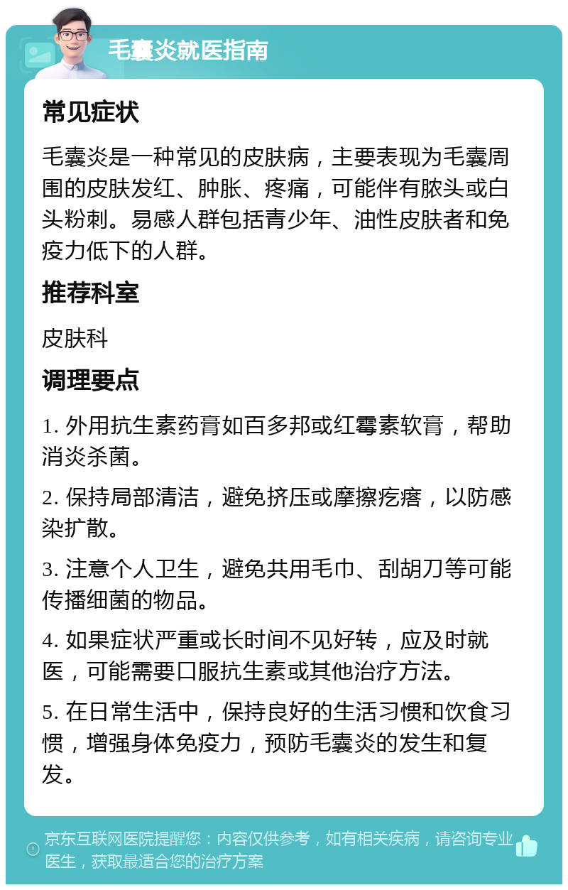 毛囊炎就医指南 常见症状 毛囊炎是一种常见的皮肤病，主要表现为毛囊周围的皮肤发红、肿胀、疼痛，可能伴有脓头或白头粉刺。易感人群包括青少年、油性皮肤者和免疫力低下的人群。 推荐科室 皮肤科 调理要点 1. 外用抗生素药膏如百多邦或红霉素软膏，帮助消炎杀菌。 2. 保持局部清洁，避免挤压或摩擦疙瘩，以防感染扩散。 3. 注意个人卫生，避免共用毛巾、刮胡刀等可能传播细菌的物品。 4. 如果症状严重或长时间不见好转，应及时就医，可能需要口服抗生素或其他治疗方法。 5. 在日常生活中，保持良好的生活习惯和饮食习惯，增强身体免疫力，预防毛囊炎的发生和复发。