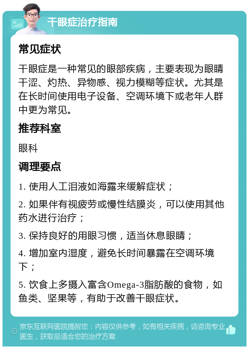 干眼症治疗指南 常见症状 干眼症是一种常见的眼部疾病，主要表现为眼睛干涩、灼热、异物感、视力模糊等症状。尤其是在长时间使用电子设备、空调环境下或老年人群中更为常见。 推荐科室 眼科 调理要点 1. 使用人工泪液如海露来缓解症状； 2. 如果伴有视疲劳或慢性结膜炎，可以使用其他药水进行治疗； 3. 保持良好的用眼习惯，适当休息眼睛； 4. 增加室内湿度，避免长时间暴露在空调环境下； 5. 饮食上多摄入富含Omega-3脂肪酸的食物，如鱼类、坚果等，有助于改善干眼症状。