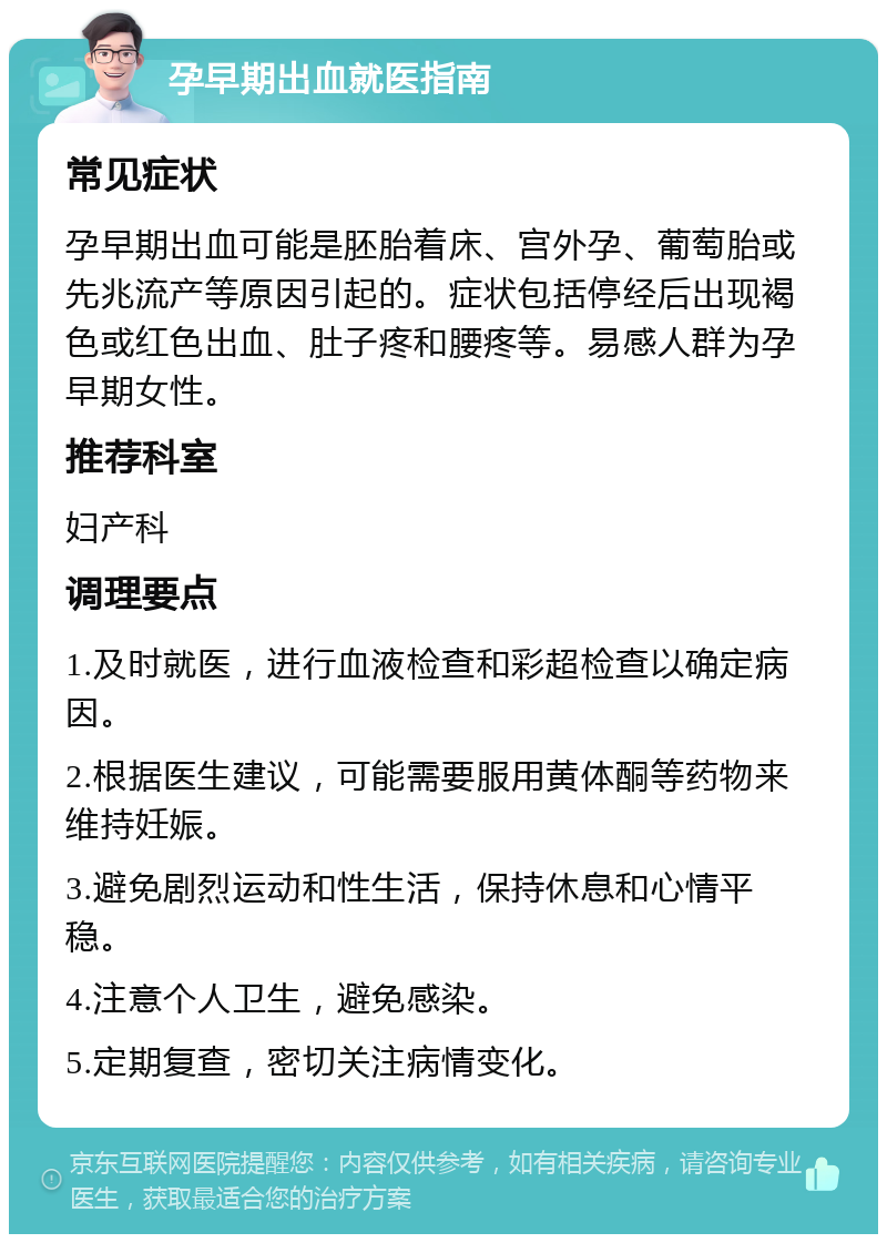 孕早期出血就医指南 常见症状 孕早期出血可能是胚胎着床、宫外孕、葡萄胎或先兆流产等原因引起的。症状包括停经后出现褐色或红色出血、肚子疼和腰疼等。易感人群为孕早期女性。 推荐科室 妇产科 调理要点 1.及时就医，进行血液检查和彩超检查以确定病因。 2.根据医生建议，可能需要服用黄体酮等药物来维持妊娠。 3.避免剧烈运动和性生活，保持休息和心情平稳。 4.注意个人卫生，避免感染。 5.定期复查，密切关注病情变化。